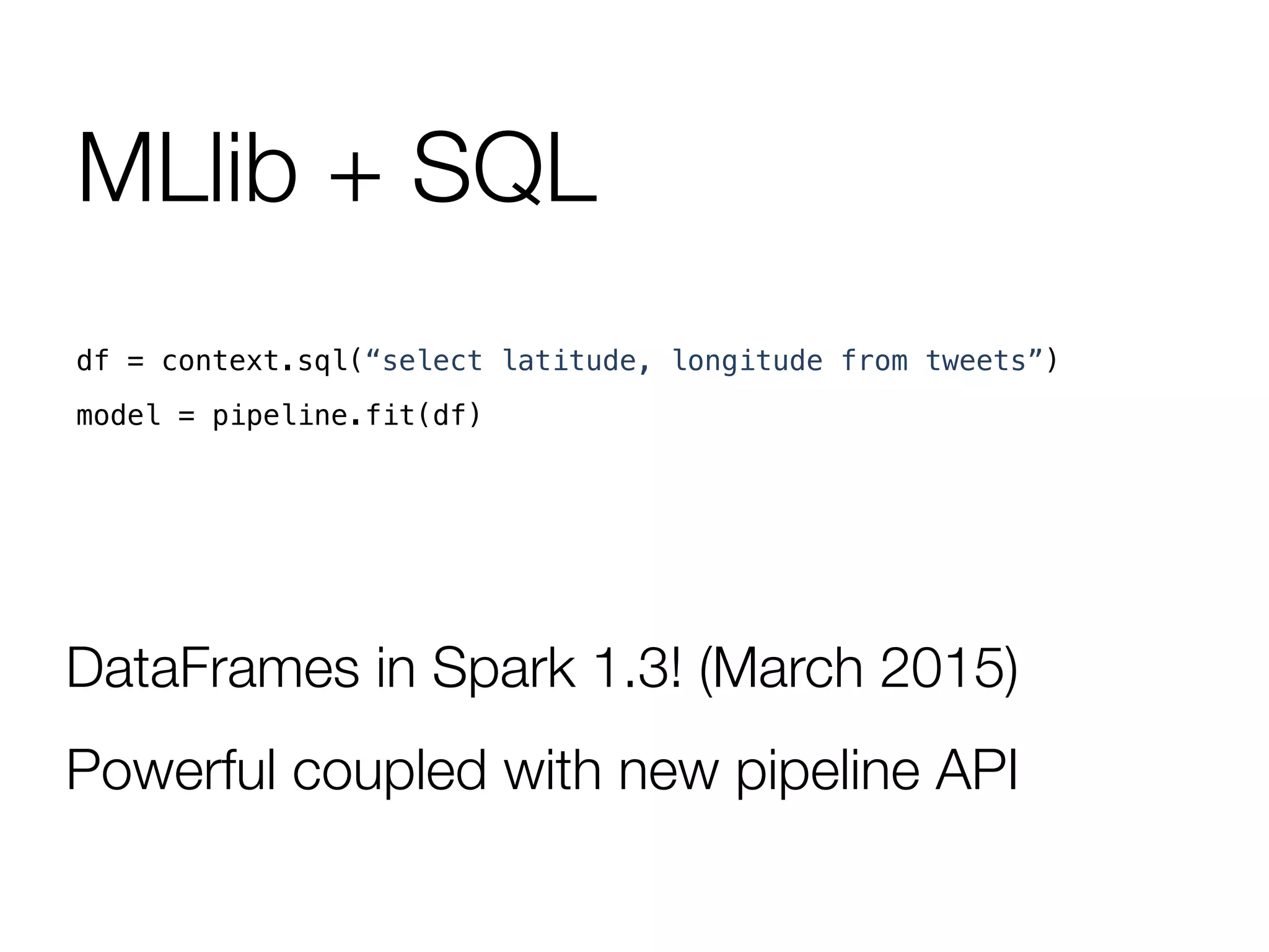 MLlib + SQL
df = context.sql(“select latitude, longitude from tweets”)!
model = pipeline.fit(df)!
DataFrames in Spark 1.3! (March 2015)
Powerful coupled with new pipeline API
 