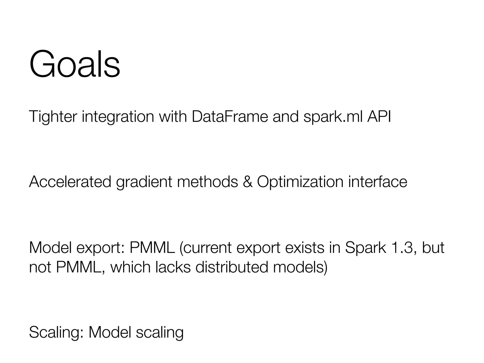 Goals
Tighter integration with DataFrame and spark.ml API

Accelerated gradient methods & Optimization interface

Model export: PMML (current export exists in Spark 1.3, but
not PMML, which lacks distributed models)

Scaling: Model scaling 
 