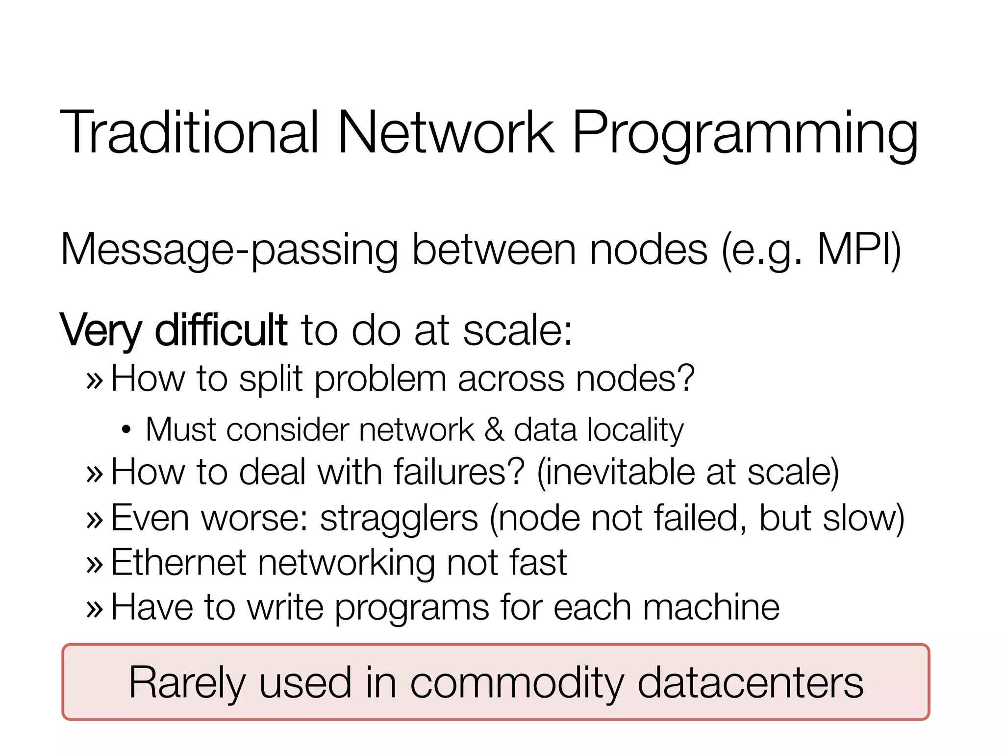 Traditional Network Programming
Message-passing between nodes (e.g. MPI)
Very difﬁcult to do at scale:
» How to split problem across nodes?
•  Must consider network & data locality
» How to deal with failures? (inevitable at scale)
» Even worse: stragglers (node not failed, but slow)
» Ethernet networking not fast
» Have to write programs for each machine
Rarely used in commodity datacenters
 