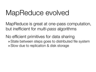 MapReduce evolved
MapReduce is great at one-pass computation,
but inefﬁcient for multi-pass algorithms
No efﬁcient primitives for data sharing
» State between steps goes to distributed ﬁle system
» Slow due to replication & disk storage
 