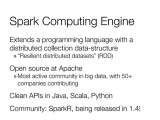 Spark Computing Engine
Extends a programming language with a
distributed collection data-structure
» “Resilient distributed datasets” (RDD)
Open source at Apache
» Most active community in big data, with 50+
companies contributing
Clean APIs in Java, Scala, Python
Community: SparkR, being released in 1.4!
 