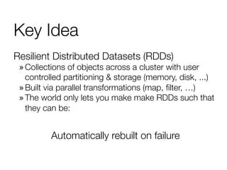Key Idea
Resilient Distributed Datasets (RDDs)
» Collections of objects across a cluster with user
controlled partitioning & storage (memory, disk, ...)
» Built via parallel transformations (map, ﬁlter, …)
» The world only lets you make make RDDs such that
they can be:
Automatically rebuilt on failure
 
