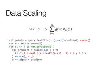 Data Scaling
data	
  =	
  spark.textFile(...).map(readPoint).cache()	
  
	
  
w	
  =	
  numpy.random.rand(D)	
  
	
  
for	
  i	
  in	
  range(iterations):	
  
	
  	
  	
  	
  gradient	
  =	
  data.map(lambda	
  p:	
  
	
  	
  	
  	
  	
  	
  	
  	
  (1	
  /	
  (1	
  +	
  exp(-­‐p.y	
  *	
  w.dot(p.x))))	
  *	
  p.y	
  *	
  p.x	
  
	
  	
  	
  	
  ).reduce(lambda	
  a,	
  b:	
  a	
  +	
  b)	
  
	
  	
  	
  	
  w	
  -­‐=	
  gradient	
  
	
  
print	
  “Final	
  w:	
  %s”	
  %	
  w	
  
 