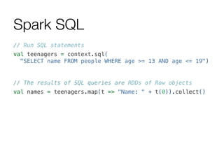 Spark SQL
// Run SQL statements!
val teenagers = context.sql(!
"SELECT name FROM people WHERE age >= 13 AND age <= 19")!
!
// The results of SQL queries are RDDs of Row objects!
val names = teenagers.map(t => "Name: " + t(0)).collect()!
 
