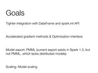 Goals
Tighter integration with DataFrame and spark.ml API

Accelerated gradient methods & Optimization interface

Model export: PMML (current export exists in Spark 1.3, but
not PMML, which lacks distributed models)

Scaling: Model scaling 
 