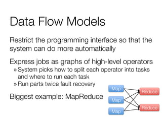Data Flow Models
Restrict the programming interface so that the
system can do more automatically
Express jobs as graphs of high-level operators
» System picks how to split each operator into tasks
and where to run each task
» Run parts twice fault recovery
Biggest example: MapReduce
Map
Map
Map
Reduce
Reduce
 