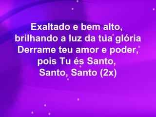Exaltado e bem alto,
brilhando a luz da tua glória
Derrame teu amor e poder,
pois Tu és Santo,
Santo, Santo (2x)
 