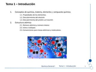 Tema 0: La Química
Química General I 1
Tema 1 – Introducción
1. Conceptos de química, materia, elemento y compuesto químico.
1.1. Propiedades de los elementos.
1.2. Descubrimiento del electrón
1.3. Descubrimiento del protón y el neutrón
2. Estructura atómica
2.1. Número atómico y número másico
2.2. Iones e isótopos
2.3. Convenciones para masas atómicas y moleculares.
Tema 1 – Introducción
 