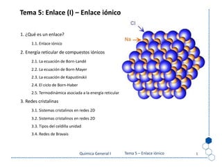 Tema 4: El enlace iónico
Química General I 1
Tema 5: Enlace (I) – Enlace iónico
1. ¿Qué es un enlace?
1.1. Enlace iónico
2. Energía reticular de compuestos iónicos
2.1. La ecuación de Born-Landé
2.2. La ecuación de Born-Mayer
2.3. La ecuación de Kapustinskii
2.4. El ciclo de Born-Haber
2.5. Termodinámica asociada a la energía reticular
3. Redes cristalinas
3.1. Sistemas cristalinos en redes 2D
3.2. Sistemas cristalinos en redes 2D
3.3. Tipos del celdilla unidad
3.4. Redes de Bravais
Tema 5 – Enlace iónico
 