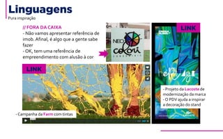 Linguagens
Pura inspiração
// FORA DA CAIXA
- Não vamos apresentar referência de
imob. Afinal, é algo que a gente sabe
fazer
- OK, tem uma referência de
empreendimento com alusão à cor
LINK
LINK
-Campanha da Farm com tintas
- Projeto da Lacoste de
modernização da marca
-O PDV ajuda a inspirar
a decoração do stand
 