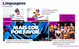 Pura inspiração
- Projeto Color+City: doação de muros da
cidade para intervenção de grafiteiros
-Prada: campanha de verão/14 com
pegada artsy, clima descontraído e
trilha envolvente – e em 15”
Linguagens
LINK LINK
LINK LINK
- Filme C&A:
cores & tintas
- Vivo: jingle divertido em
filme com linguagem
descontraída
NÃO ESTAMOS
LOUCOS! HAHAHA
VALE PELAS CORES
+ VISUAL!
 