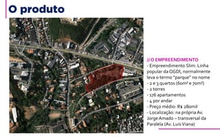 O produto
// O EMPREENDIMENTO
- Empreendimento Slim: Linha
popular da QGDI, normalmente
leva o termo “parque” no nome
- 2 e 3 quartos (60m² e 70m²)
- 2 torres
- 176 apartamentos
- 4 por andar
- Preço médio: R$ 280mil
- Localização: na própria Av.
Jorge Amado – transversal da
Paralela (Av. LuisViana)
 