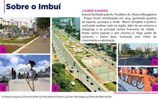 Sobre o Imbuí
1
2 3
4
5
(1) Novas praças (2) Pista de skate (3)Vista aérea do bairro (4)Vias mais largas (5) Posto de Bike do Itaú
// SOBRE O BAIRRO
Acesso facilitado pela Av. Paralela e Av. Otávio Mangabeira
· Praças foram revitalizadas em 2013, ganhando quadras
de esporte, quiosque e verde · Bairro completo e prático:
você pode resolver tudo na região, além de ser próximo a
shoppings e ao principal centro financeiro da cidade ·
Antes: bairro popular e sem charme vs. Hoje: poder de
consumo + bairro bom, funcional, com índice de
crescimento e valorização
 