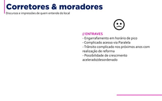 Corretores & moradores
// ENTRAVES
- Engarrafamento em horário de pico
- Complicado acesso via Paralela
-Trânsito complicado nos próximos anos com
realização de reforma
- Possibilidade de crescimento
acelerado/desordenado
Discursos e impressões de quem entende do local
 