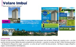 Volare Imbuí
// DESCRIÇÃO
Situado no Alto do Imbuí (ImbuiVille), é mais isolado das principais vias do bairro. Planta de 3 quartos ruim – um dos
quartos não tem janela. Média de preço compatível com os demais – 2 quartos: 01 suíte, de 63m² a 66m² de área privativa
– de R$270mil a R$315mil (1 vaga) · 3 quartos : 01 suíte, de 75m² a 76m² de área privativa – de R$317 (1 vaga) a R$378 (2
vagas) · Construtora/Ano: Sertenge/2011
LINK
“Bons ventos o trazem até aqui”
 
