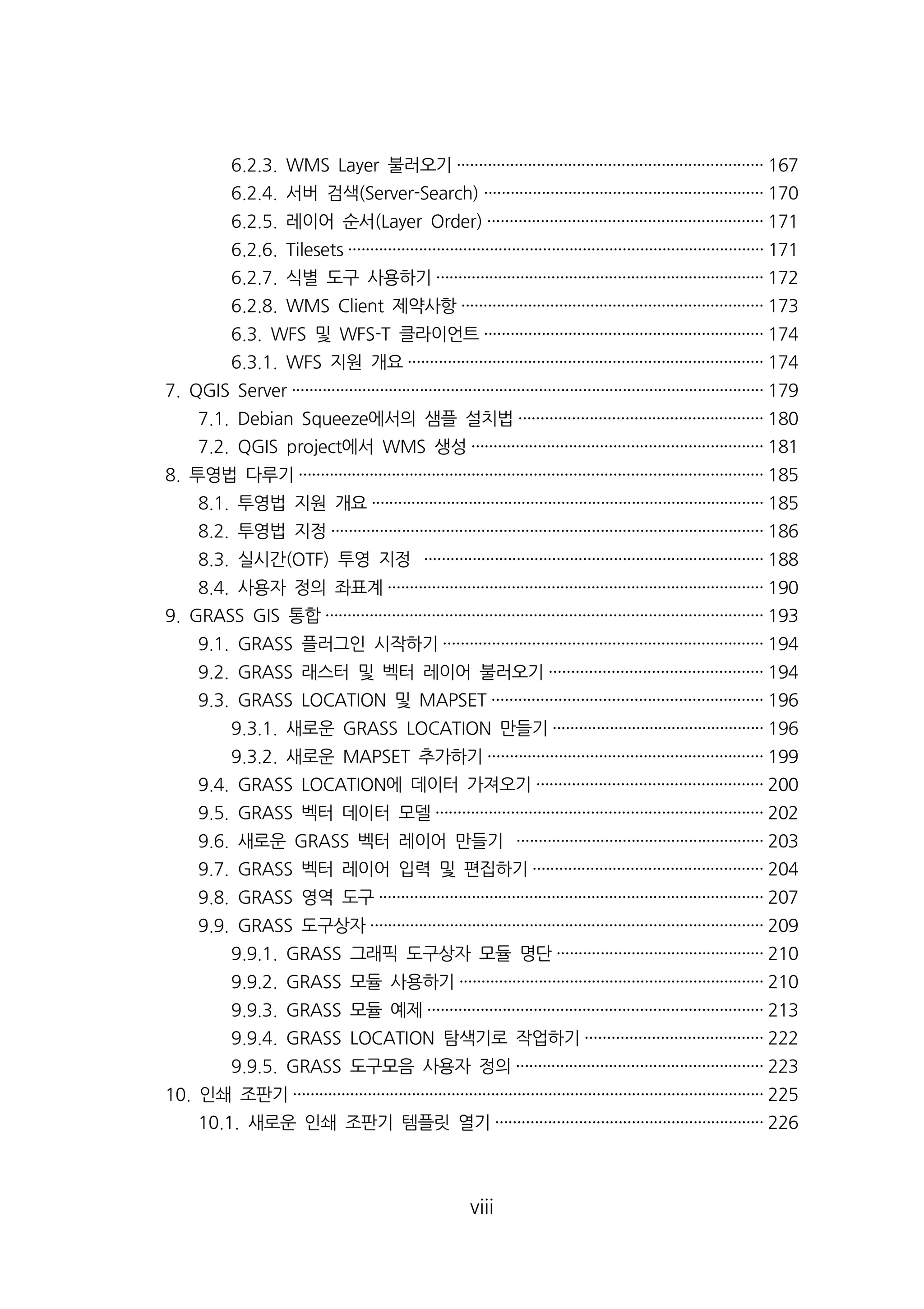 6.2.3. WMS Layer 불러오기····································································· 167 
6.2.4. 서버 검색(Server-Search) ······························································· 170 
6.2.5. 레이어 순서(Layer Order) ······························································ 171 
6.2.6. Tilesets ······························································································ 171 
6.2.7. 식별 도구 사용하기·········································································· 172 
6.2.8. WMS Client 제약사항···································································· 173 
6.3. WFS 및 WFS-T 클라이언트······························································· 174 
6.3.1. WFS 지원 개요················································································ 174 
7. QGIS Server ··········································································································· 179 
7.1. Debian Squeeze에서의 샘플 설치법······················································· 180 
7.2. QGIS project에서 WMS 생성·································································· 181 
8. 투영법 다루기········································································································· 185 
8.1. 투영법 지원 개요························································································· 185 
8.2. 투영법 지정·································································································· 186 
8.3. 실시간(OTF) 투영 지정 ············································································· 188 
8.4. 사용자 정의 좌표계····················································································· 190 
9. GRASS GIS 통합··································································································· 193 
9.1. GRASS 플러그인 시작하기········································································ 194 
9.2. GRASS 래스터 및 벡터 레이어 불러오기················································ 194 
9.3. GRASS LOCATION 및 MAPSET ····························································· 196 
9.3.1. 새로운 GRASS LOCATION 만들기················································ 196 
9.3.2. 새로운 MAPSET 추가하기······························································ 199 
9.4. GRASS LOCATION에 데이터 가져오기··················································· 200 
9.5. GRASS 벡터 데이터 모델·········································································· 202 
9.6. 새로운 GRASS 벡터 레이어 만들기 ························································ 203 
9.7. GRASS 벡터 레이어 입력 및 편집하기···················································· 204 
9.8. GRASS 영역 도구······················································································· 207 
9.9. GRASS 도구상자························································································· 209 
9.9.1. GRASS 그래픽 도구상자 모듈 명단··············································· 210 
9.9.2. GRASS 모듈 사용하기····································································· 210 
9.9.3. GRASS 모듈 예제············································································ 213 
9.9.4. GRASS LOCATION 탐색기로 작업하기········································ 222 
9.9.5. GRASS 도구모음 사용자 정의························································ 223 
10. 인쇄 조판기··········································································································· 225 
10.1. 새로운 인쇄 조판기 템플릿 열기····························································· 226 
viii 
 