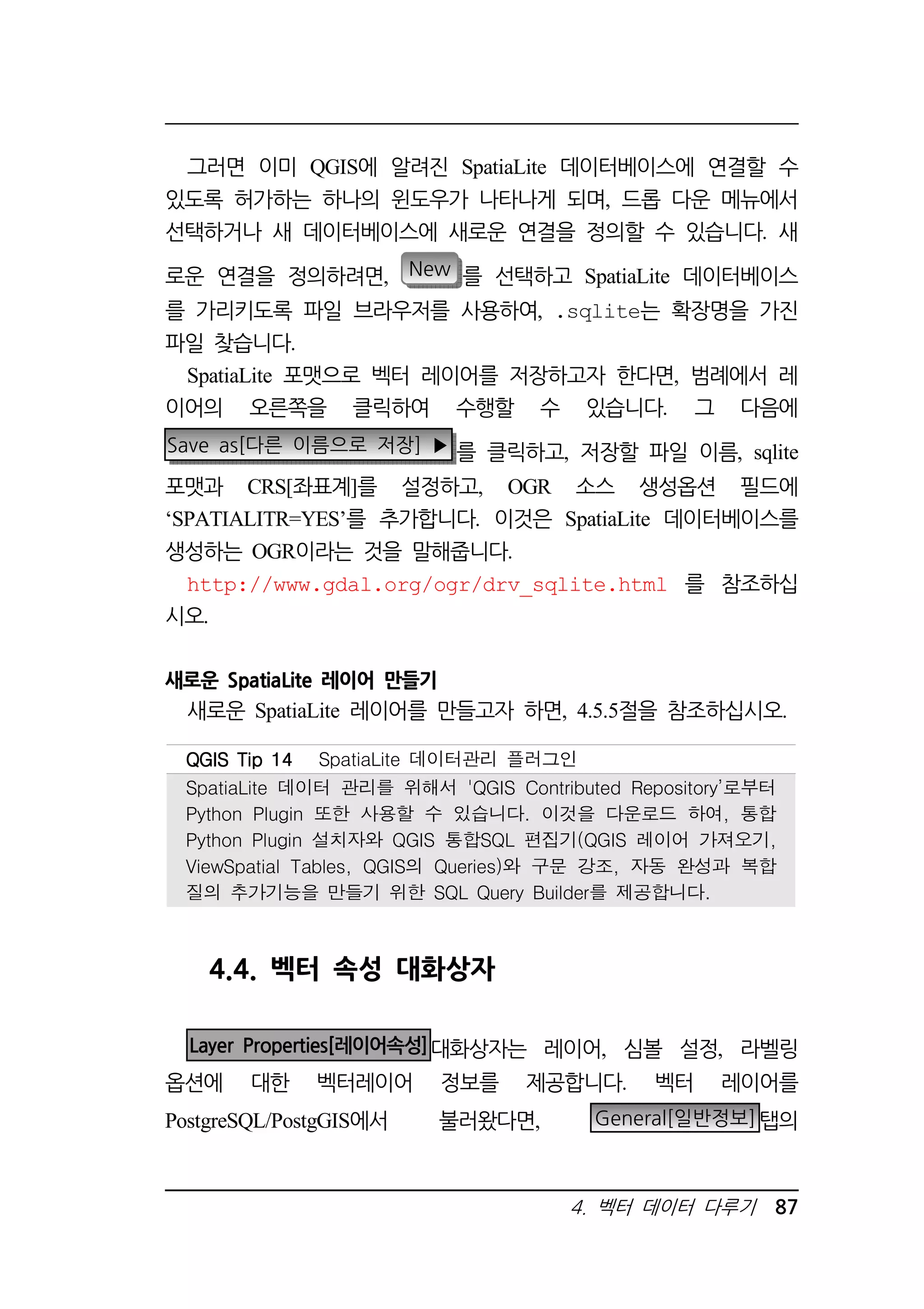 그러면 이미 QGIS에 알려진 SpatiaLite 데이터베이스에 연결할 수 
있도록 허가하는 하나의 윈도우가 나타나게 되며, 드롭 다운 메뉴에서 
선택하거나 새 데이터베이스에 새로운 연결을 정의할 수 있습니다. 새 
로운 연결을 정의하려면, New 를 선택하고 SpatiaLite 데이터베이스 
를 가리키도록 파일 브라우저를 사용하여, .sqlite는 확장명을 가진 
파일 찾습니다. 
SpatiaLite 포맷으로 벡터 레이어를 저장하고자 한다면, 범례에서 레 
이어의 오른쪽을 클릭하여 수행할 수 있습니다. 그 다음에 
Save as[다른 이름으로 저장] ▶ 를 클릭하고, 저장할 파일 이름, sqlite 
포맷과 CRS[좌표계]를 설정하고, OGR 소스 생성옵션 필드에 
‘SPATIALITR=YES’를 추가합니다. 이것은 SpatiaLite 데이터베이스를 
생성하는 OGR이라는 것을 말해줍니다. 
http://www.gdal.org/ogr/drv_sqlite.html 를 참조하십 
시오. 
QQQQGGGGIIIISSSS TTTTiiiipppp 11114444 SpatiaLite 데이터관리 플러그인 
SpatiaLite 데이터 관리를 위해서 'QGIS Contributed Repository’로부터 
Python Plugin 또한 사용할 수 있습니다. 이것을 다운로드 하여, 통합 
Python Plugin 설치자와 QGIS 통합SQL 편집기(QGIS 레이어 가져오기, 
ViewSpatial Tables, QGIS의 Queries)와 구문 강조, 자동 완성과 복합 
질의 추가기능을 만들기 위한 SQL Query Builder를 제공합니다. 
4. 벡터 데이터 다루기 87 
새로운 SpatiaLite 레이어 만들기 
새로운 SpatiaLite 레이어를 만들고자 하면, 4.5.5절을 참조하십시오. 
4.4. 벡터 속성 대화상자 
Layer Properties[레이어속성]대화상자는 레이어, 심볼 설정, 라벨링 
옵션에 대한 벡터레이어 정보를 제공합니다. 벡터 레이어를 
PostgreSQL/PostgGIS에서 불러왔다면, General[일반정보]탭의 
 