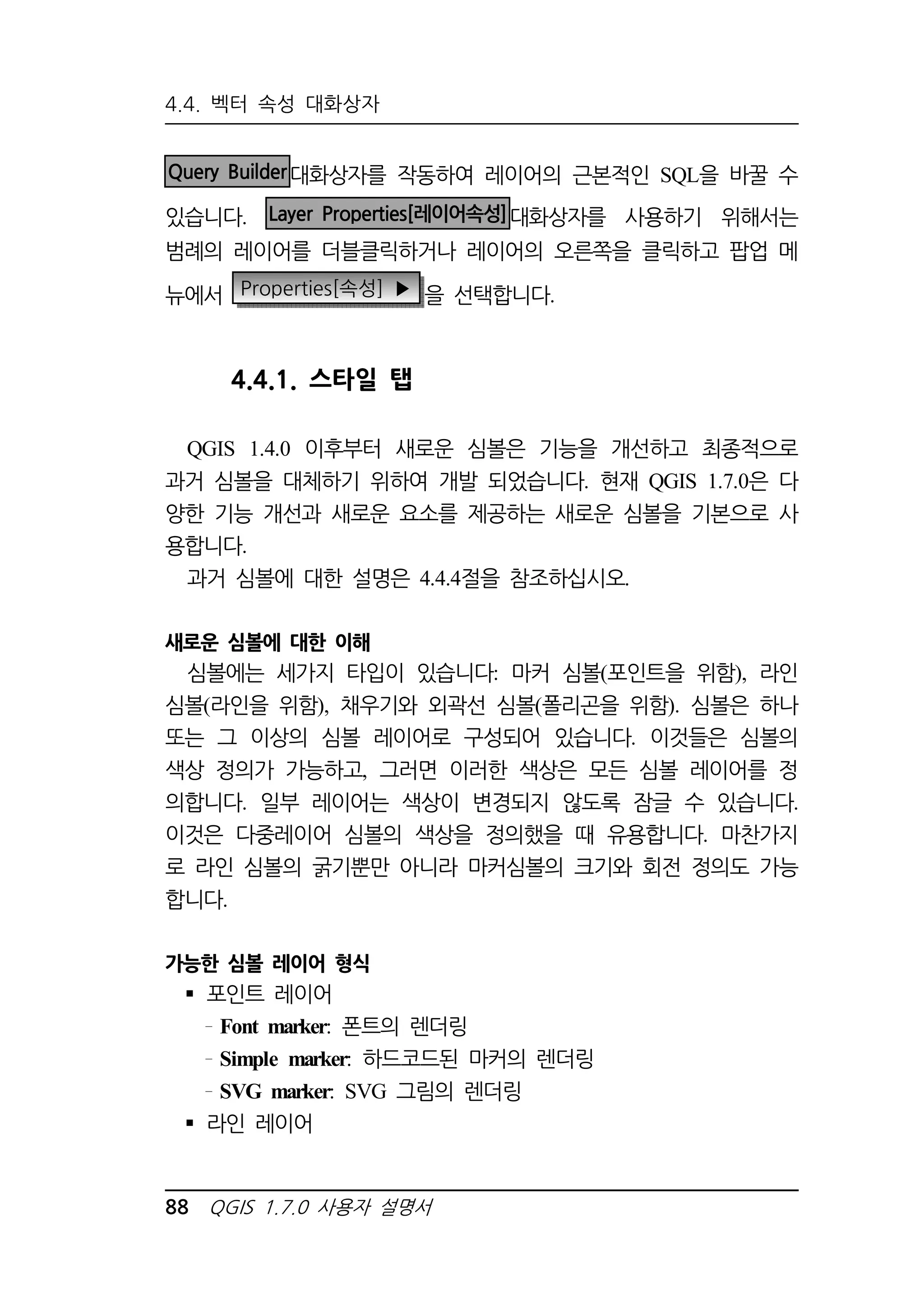 4.4. 벡터 속성 대화상자 
Query Builder대화상자를 작동하여 레이어의 근본적인 SQL을 바꿀 수 
있습니다. Layer Properties[레이어속성]대화상자를 사용하기 위해서는 
범례의 레이어를 더블클릭하거나 레이어의 오른쪽을 클릭하고 팝업 메 
뉴에서 Properties[속성] ▶ 을 선택합니다. 
4.4.1. 스타일 탭 
QGIS 1.4.0 이후부터 새로운 심볼은 기능을 개선하고 최종적으로 
과거 심볼을 대체하기 위하여 개발 되었습니다. 현재 QGIS 1.7.0은 다 
양한 기능 개선과 새로운 요소를 제공하는 새로운 심볼을 기본으로 사 
용합니다. 
과거 심볼에 대한 설명은 4.4.4절을 참조하십시오. 
새로운 심볼에 대한 이해 
심볼에는 세가지 타입이 있습니다: 마커 심볼(포인트을 위함), 라인 
심볼(라인을 위함), 채우기와 외곽선 심볼(폴리곤을 위함). 심볼은 하나 
또는 그 이상의 심볼 레이어로 구성되어 있습니다. 이것들은 심볼의 
색상 정의가 가능하고, 그러면 이러한 색상은 모든 심볼 레이어를 정 
의합니다. 일부 레이어는 색상이 변경되지 않도록 잠글 수 있습니다. 
이것은 다중레이어 심볼의 색상을 정의했을 때 유용합니다. 마찬가지 
로 라인 심볼의 굵기뿐만 아니라 마커심볼의 크기와 회전 정의도 가능 
합니다. 
가능한 심볼 레이어 형식 
 포인트 레이어 
Font marker: 폰트의 렌더링 
Simple marker: 하드코드된 마커의 렌더링 
SVG marker: SVG 그림의 렌더링 
 라인 레이어 
88 QGIS 1.7.0 사용자 설명서 
 