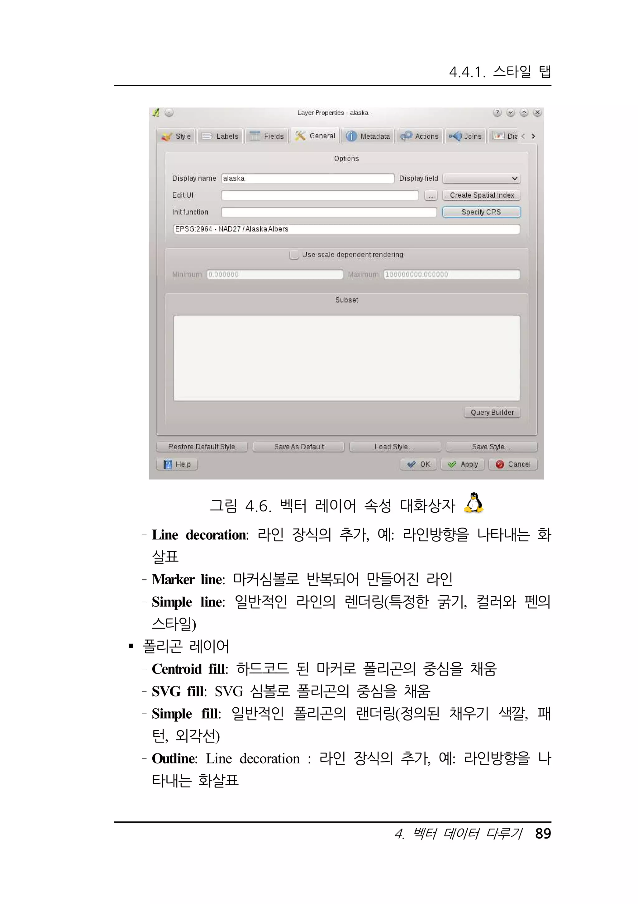 4.4.1. 스타일 탭 
그림 4.6. 벡터 레이어 속성 대화상자 
Line decoration: 라인 장식의 추가, 예: 라인방향을 나타내는 화 
살표 
Marker line: 마커심볼로 반복되어 만들어진 라인 
Simple line: 일반적인 라인의 렌더링(특정한 굵기, 컬러와 펜의 
스타일) 
4. 벡터 데이터 다루기 89 
 폴리곤 레이어 
Centroid fill: 하드코드 된 마커로 폴리곤의 중심을 채움 
SVG fill: SVG 심볼로 폴리곤의 중심을 채움 
Simple fill: 일반적인 폴리곤의 랜더링(정의된 채우기 색깔, 패 
턴, 외각선) 
Outline: Line decoration : 라인 장식의 추가, 예: 라인방향을 나 
타내는 화살표 
 