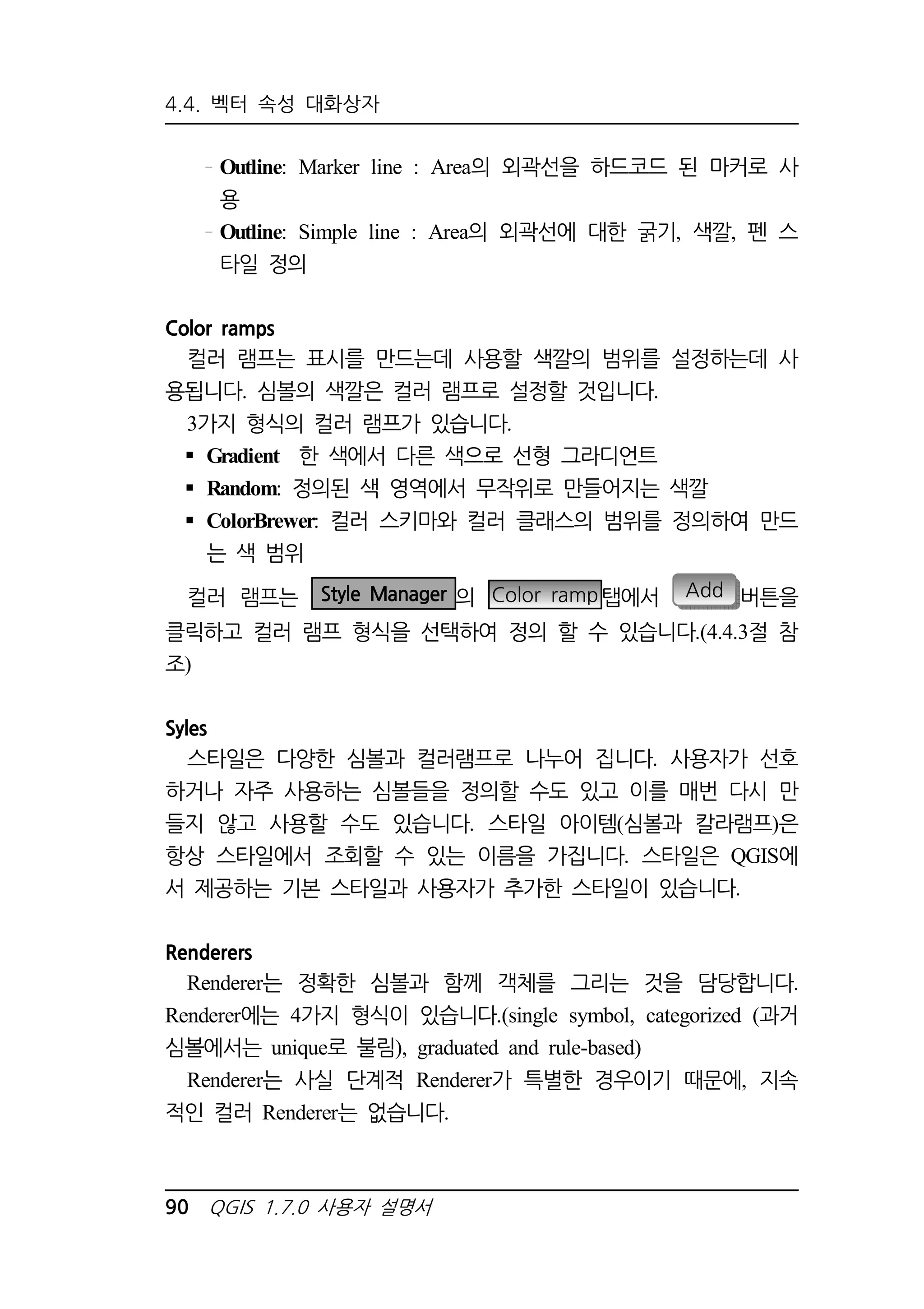 4.4. 벡터 속성 대화상자 
Outline: Marker line : Area의 외곽선을 하드코드 된 마커로 사 
용 
Outline: Simple line : Area의 외곽선에 대한 굵기, 색깔, 펜 스 
타일 정의 
Color ramps 
컬러 램프는 표시를 만드는데 사용할 색깔의 범위를 설정하는데 사 
용됩니다. 심볼의 색깔은 컬러 램프로 설정할 것입니다. 
3가지 형식의 컬러 램프가 있습니다. 
 Gradient 한 색에서 다른 색으로 선형 그라디언트 
 Random: 정의된 색 영역에서 무작위로 만들어지는 색깔 
 ColorBrewer: 컬러 스키마와 컬러 클래스의 범위를 정의하여 만드 
는 색 범위 
컬러 램프는 Style Manager 의 Color ramp 탭에서 Add 버튼을 
클릭하고 컬러 램프 형식을 선택하여 정의 할 수 있습니다.(4.4.3절 참 
조) 
Syles 
스타일은 다양한 심볼과 컬러램프로 나누어 집니다. 사용자가 선호 
하거나 자주 사용하는 심볼들을 정의할 수도 있고 이를 매번 다시 만 
들지 않고 사용할 수도 있습니다. 스타일 아이템(심볼과 칼라램프)은 
항상 스타일에서 조회할 수 있는 이름을 가집니다. 스타일은 QGIS에 
서 제공하는 기본 스타일과 사용자가 추가한 스타일이 있습니다. 
Renderers 
Renderer는 정확한 심볼과 함께 객체를 그리는 것을 담당합니다. 
Renderer에는 4가지 형식이 있습니다.(single symbol, categorized (과거 
심볼에서는 unique로 불림), graduated and rule-based) 
Renderer는 사실 단계적 Renderer가 특별한 경우이기 때문에, 지속 
적인 컬러 Renderer는 없습니다. 
90 QGIS 1.7.0 사용자 설명서 
 