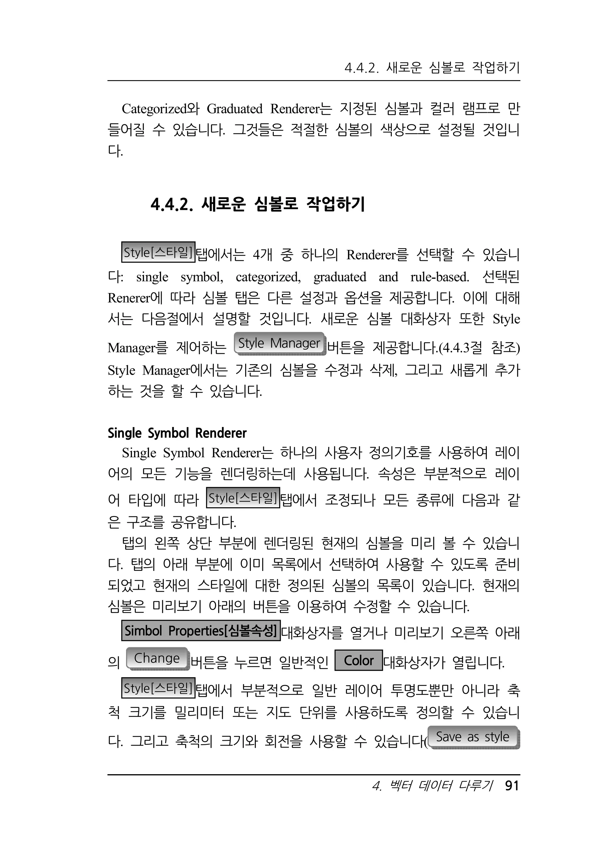 4.4.2. 새로운 심볼로 작업하기 
Categorized와 Graduated Renderer는 지정된 심볼과 컬러 램프로 만 
들어질 수 있습니다. 그것들은 적절한 심볼의 색상으로 설정될 것입니 
다. 
4. 벡터 데이터 다루기 91 
4.4.2. 새로운 심볼로 작업하기 
Style[스타일]탭에서는 4개 중 하나의 Renderer를 선택할 수 있습니 
다: single symbol, categorized, graduated and rule-based. 선택된 
Renerer에 따라 심볼 탭은 다른 설정과 옵션을 제공합니다. 이에 대해 
서는 다음절에서 설명할 것입니다. 새로운 심볼 대화상자 또한 Style 
Manager를 제어하는 Style Manager 버튼을 제공합니다.(4.4.3절 참조) 
Style Manager에서는 기존의 심볼을 수정과 삭제, 그리고 새롭게 추가 
하는 것을 할 수 있습니다. 
Single Symbol Renderer 
Single Symbol Renderer는 하나의 사용자 정의기호를 사용하여 레이 
어의 모든 기능을 렌더링하는데 사용됩니다. 속성은 부분적으로 레이 
어 타입에 따라 Style[스타일]탭에서 조정되나 모든 종류에 다음과 같 
은 구조를 공유합니다. 
탭의 왼쪽 상단 부분에 렌더링된 현재의 심볼을 미리 볼 수 있습니 
다. 탭의 아래 부분에 이미 목록에서 선택하여 사용할 수 있도록 준비 
되었고 현재의 스타일에 대한 정의된 심볼의 목록이 있습니다. 현재의 
심볼은 미리보기 아래의 버튼을 이용하여 수정할 수 있습니다. 
Simbol Properties[심볼속성]대화상자를 열거나 미리보기 오른쪽 아래 
의 Change 버튼을 누르면 일반적인 Color 대화상자가 열립니다. 
Style[스타일]탭에서 부분적으로 일반 레이어 투명도뿐만 아니라 축 
척 크기를 밀리미터 또는 지도 단위를 사용하도록 정의할 수 있습니 
다. 그리고 축척의 크기와 회전을 사용할 수 있습니다( Save as style 
 