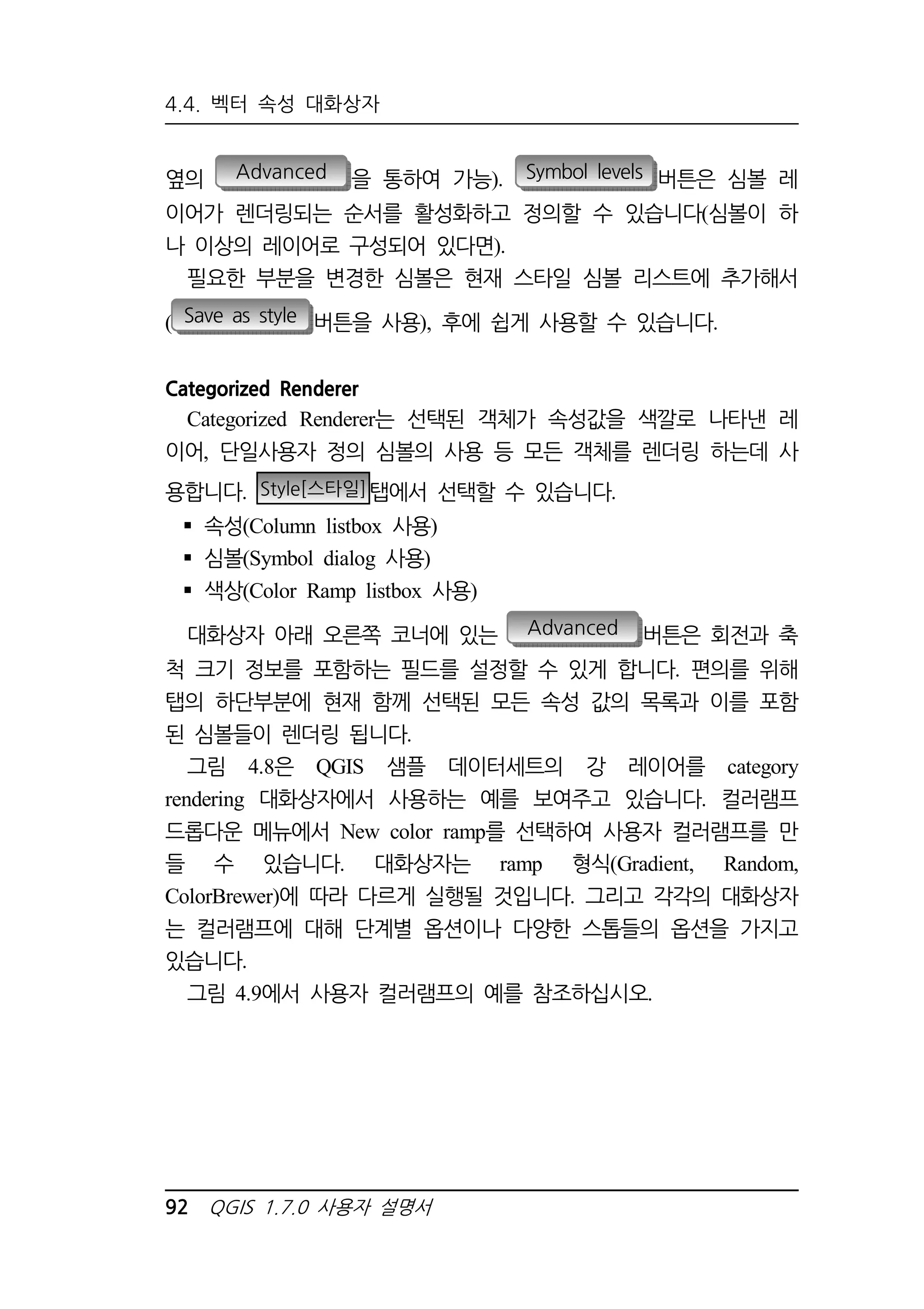 4.4. 벡터 속성 대화상자 
옆의 Advanced 을 통하여 가능). Symbol levels 버튼은 심볼 레 
이어가 렌더링되는 순서를 활성화하고 정의할 수 있습니다(심볼이 하 
나 이상의 레이어로 구성되어 있다면). 
필요한 부분을 변경한 심볼은 현재 스타일 심볼 리스트에 추가해서 
( Save as style 버튼을 사용), 후에 쉽게 사용할 수 있습니다. 
Categorized Renderer 
Categorized Renderer는 선택된 객체가 속성값을 색깔로 나타낸 레 
이어, 단일사용자 정의 심볼의 사용 등 모든 객체를 렌더링 하는데 사 
용합니다. Style[스타일]탭에서 선택할 수 있습니다. 
 속성(Column listbox 사용) 
 심볼(Symbol dialog 사용) 
 색상(Color Ramp listbox 사용) 
대화상자 아래 오른쪽 코너에 있는 Advanced 버튼은 회전과 축 
척 크기 정보를 포함하는 필드를 설정할 수 있게 합니다. 편의를 위해 
탭의 하단부분에 현재 함께 선택된 모든 속성 값의 목록과 이를 포함 
된 심볼들이 렌더링 됩니다. 
그림 4.8은 QGIS 샘플 데이터세트의 강 레이어를 category 
rendering 대화상자에서 사용하는 예를 보여주고 있습니다. 컬러램프 
드롭다운 메뉴에서 New color ramp를 선택하여 사용자 컬러램프를 만 
들 수 있습니다. 대화상자는 ramp 형식(Gradient, Random, 
ColorBrewer)에 따라 다르게 실행될 것입니다. 그리고 각각의 대화상자 
는 컬러램프에 대해 단계별 옵션이나 다양한 스톱들의 옵션을 가지고 
있습니다. 
그림 4.9에서 사용자 컬러램프의 예를 참조하십시오. 
92 QGIS 1.7.0 사용자 설명서 
 
