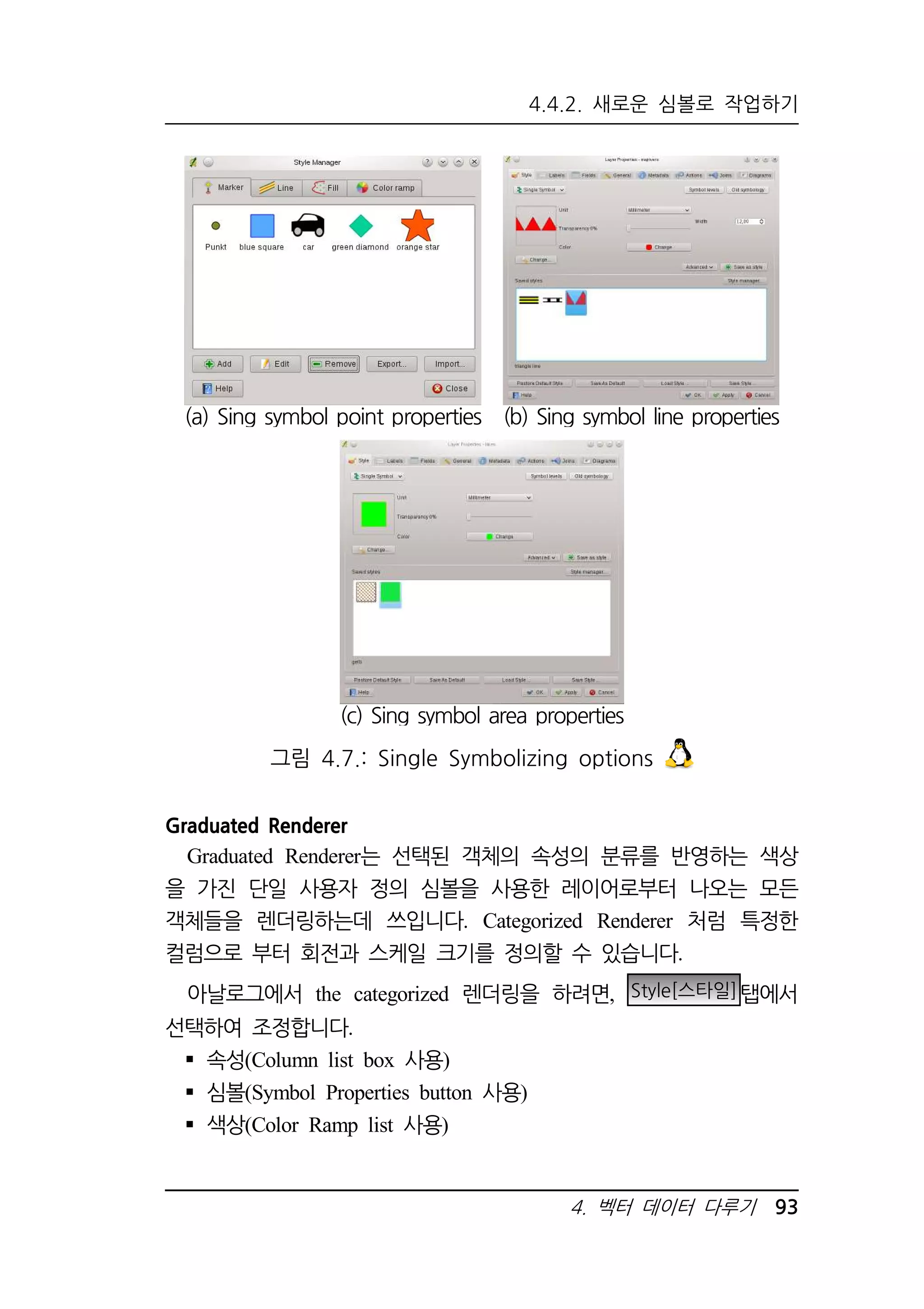 4.4.2. 새로운 심볼로 작업하기 
(a) Sing symbol point properties 
(b) Sing symbol line properties 
(c) Sing symbol area properties 
그림 4.7.: Single Symbolizing options 
4. 벡터 데이터 다루기 93 
Graduated Renderer 
Graduated Renderer는 선택된 객체의 속성의 분류를 반영하는 색상 
을 가진 단일 사용자 정의 심볼을 사용한 레이어로부터 나오는 모든 
객체들을 렌더링하는데 쓰입니다. Categorized Renderer 처럼 특정한 
컬럼으로 부터 회전과 스케일 크기를 정의할 수 있습니다. 
아날로그에서 the categorized 렌더링을 하려면, Style[스타일]탭에서 
선택하여 조정합니다. 
 속성(Column list box 사용) 
 심볼(Symbol Properties button 사용) 
 색상(Color Ramp list 사용) 
 