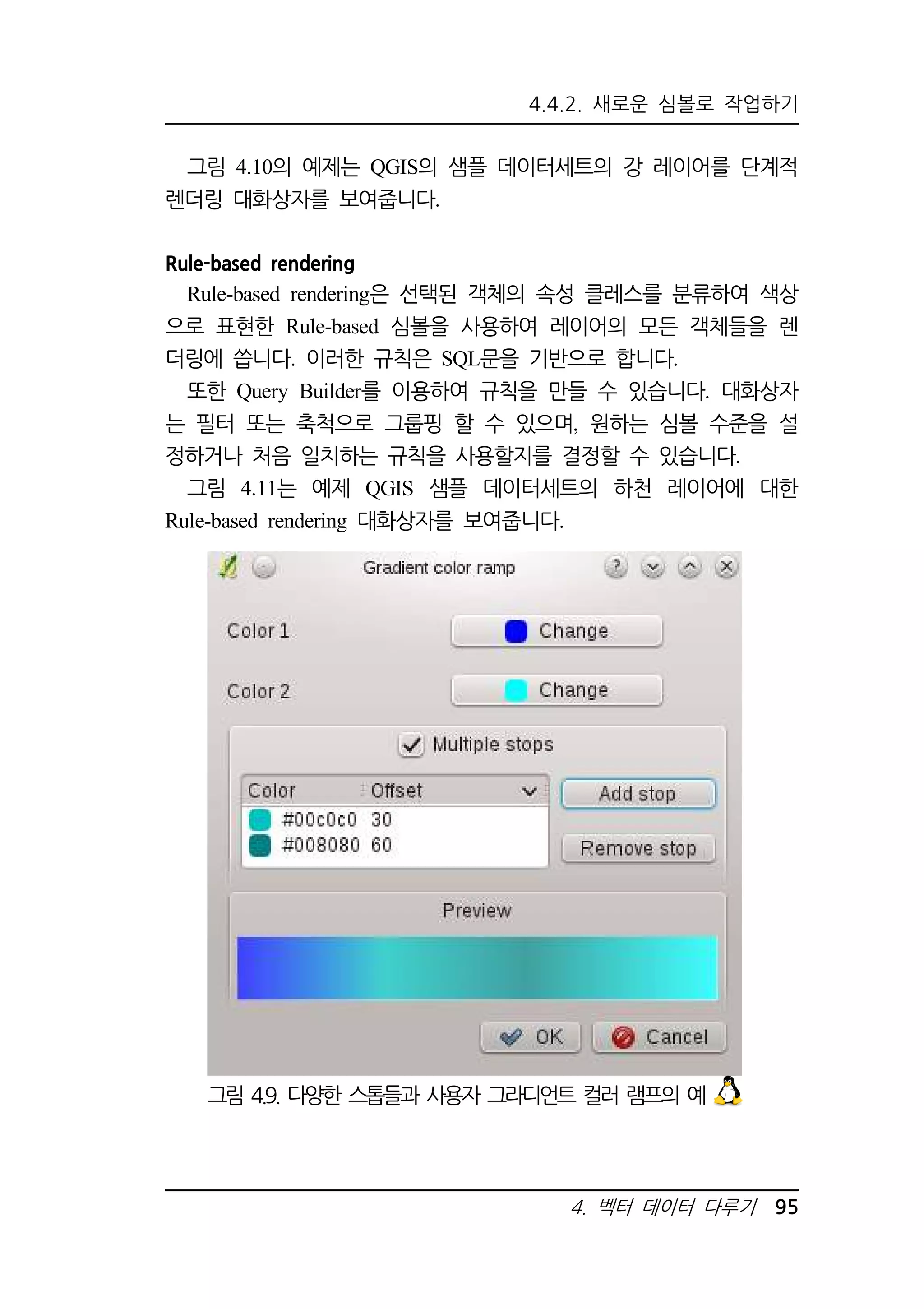 4.4.2. 새로운 심볼로 작업하기 
그림 4.10의 예제는 QGIS의 샘플 데이터세트의 강 레이어를 단계적 
4. 벡터 데이터 다루기 95 
렌더링 대화상자를 보여줍니다. 
Rule-based rendering 
Rule-based rendering은 선택된 객체의 속성 클레스를 분류하여 색상 
으로 표현한 Rule-based 심볼을 사용하여 레이어의 모든 객체들을 렌 
더링에 씁니다. 이러한 규칙은 SQL문을 기반으로 합니다. 
또한 Query Builder를 이용하여 규칙을 만들 수 있습니다. 대화상자 
는 필터 또는 축척으로 그룹핑 할 수 있으며, 원하는 심볼 수준을 설 
정하거나 처음 일치하는 규칙을 사용할지를 결정할 수 있습니다. 
그림 4.11는 예제 QGIS 샘플 데이터세트의 하천 레이어에 대한 
Rule-based rendering 대화상자를 보여줍니다. 
그림 4.9. 다양한 스톱들과 사용자 그라디언트 컬러 램프의 예 
 