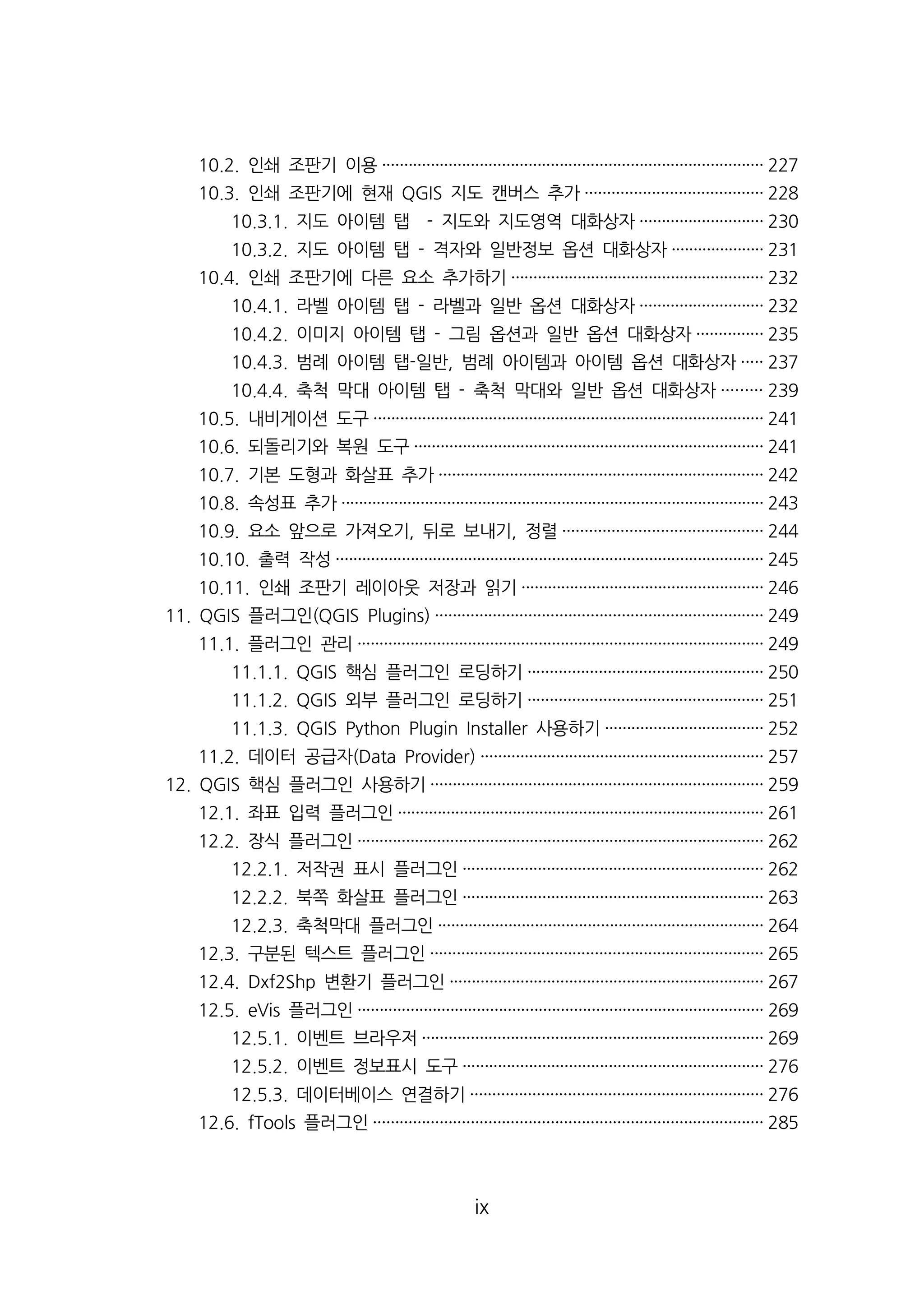 10.2. 인쇄 조판기 이용······················································································ 227 
10.3. 인쇄 조판기에 현재 QGIS 지도 캔버스 추가········································ 228 
10.3.1. 지도 아이템 탭 - 지도와 지도영역 대화상자···························· 230 
10.3.2. 지도 아이템 탭 - 격자와 일반정보 옵션 대화상자····················· 231 
10.4. 인쇄 조판기에 다른 요소 추가하기························································· 232 
10.4.1. 라벨 아이템 탭 - 라벨과 일반 옵션 대화상자···························· 232 
10.4.2. 이미지 아이템 탭 - 그림 옵션과 일반 옵션 대화상자··············· 235 
10.4.3. 범례 아이템 탭-일반, 범례 아이템과 아이템 옵션 대화상자····· 237 
10.4.4. 축척 막대 아이템 탭 - 축척 막대와 일반 옵션 대화상자········· 239 
10.5. 내비게이션 도구························································································ 241 
10.6. 되돌리기와 복원 도구··············································································· 241 
10.7. 기본 도형과 화살표 추가········································································· 242 
10.8. 속성표 추가································································································ 243 
10.9. 요소 앞으로 가져오기, 뒤로 보내기, 정렬············································· 244 
10.10. 출력 작성································································································· 245 
10.11. 인쇄 조판기 레이아웃 저장과 읽기······················································· 246 
11. QGIS 플러그인(QGIS Plugins) ·········································································· 249 
11.1. 플러그인 관리···························································································· 249 
11.1.1. QGIS 핵심 플러그인 로딩하기····················································· 250 
11.1.2. QGIS 외부 플러그인 로딩하기····················································· 251 
11.1.3. QGIS Python Plugin Installer 사용하기···································· 252 
11.2. 데이터 공급자(Data Provider) ································································ 257 
12. QGIS 핵심 플러그인 사용하기··········································································· 259 
12.1. 좌표 입력 플러그인··················································································· 261 
12.2. 장식 플러그인···························································································· 262 
12.2.1. 저작권 표시 플러그인···································································· 262 
12.2.2. 북쪽 화살표 플러그인···································································· 263 
12.2.3. 축척막대 플러그인·········································································· 264 
12.3. 구분된 텍스트 플러그인··········································································· 265 
12.4. Dxf2Shp 변환기 플러그인······································································· 267 
12.5. eVis 플러그인···························································································· 269 
12.5.1. 이벤트 브라우저············································································· 269 
12.5.2. 이벤트 정보표시 도구···································································· 276 
12.5.3. 데이터베이스 연결하기·································································· 276 
12.6. fTools 플러그인························································································ 285 
ix 
 