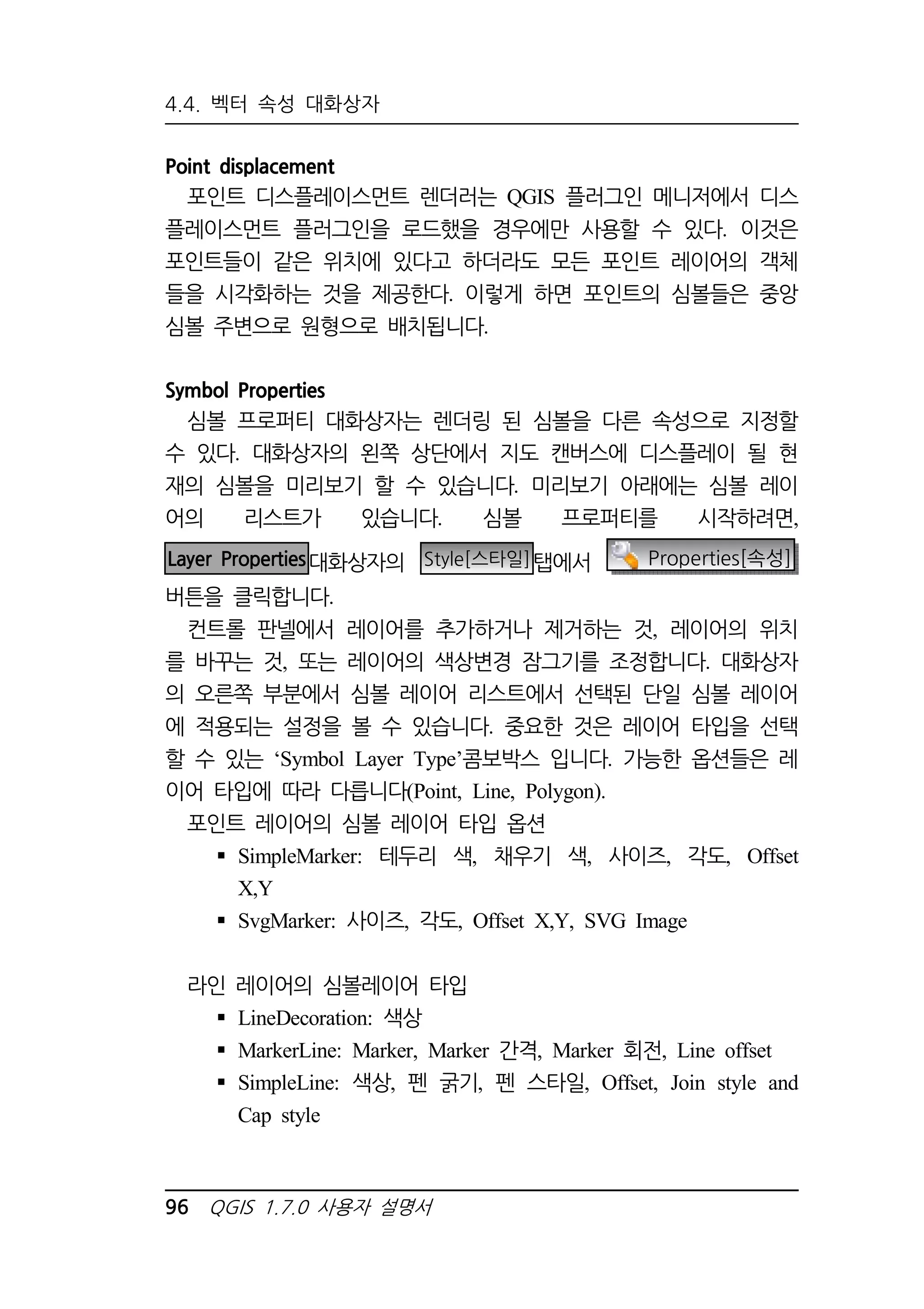 4.4. 벡터 속성 대화상자 
Point displacement 
포인트 디스플레이스먼트 렌더러는 QGIS 플러그인 메니저에서 디스 
플레이스먼트 플러그인을 로드했을 경우에만 사용할 수 있다. 이것은 
포인트들이 같은 위치에 있다고 하더라도 모든 포인트 레이어의 객체 
들을 시각화하는 것을 제공한다. 이렇게 하면 포인트의 심볼들은 중앙 
심볼 주변으로 원형으로 배치됩니다. 
Symbol Properties 
심볼 프로퍼티 대화상자는 렌더링 된 심볼을 다른 속성으로 지정할 
수 있다. 대화상자의 왼쪽 상단에서 지도 캔버스에 디스플레이 될 현 
재의 심볼을 미리보기 할 수 있습니다. 미리보기 아래에는 심볼 레이 
어의 리스트가 있습니다. 심볼 프로퍼티를 시작하려면, 
Layer Properties대화상자의 Style[스타일]탭에서 Properties[속성] 
버튼을 클릭합니다. 
컨트롤 판넬에서 레이어를 추가하거나 제거하는 것, 레이어의 위치 
를 바꾸는 것, 또는 레이어의 색상변경 잠그기를 조정합니다. 대화상자 
의 오른쪽 부분에서 심볼 레이어 리스트에서 선택된 단일 심볼 레이어 
에 적용되는 설정을 볼 수 있습니다. 중요한 것은 레이어 타입을 선택 
할 수 있는 ‘Symbol Layer Type’콤보박스 입니다. 가능한 옵션들은 레 
이어 타입에 따라 다릅니다(Point, Line, Polygon). 
포인트 레이어의 심볼 레이어 타입 옵션 
 SimpleMarker: 테두리 색, 채우기 색, 사이즈, 각도, Offset 
X,Y 
 SvgMarker: 사이즈, 각도, Offset X,Y, SVG Image 
라인 레이어의 심볼레이어 타입 
 LineDecoration: 색상 
 MarkerLine: Marker, Marker 간격, Marker 회전, Line offset 
 SimpleLine: 색상, 펜 굵기, 펜 스타일, Offset, Join style and 
Cap style 
96 QGIS 1.7.0 사용자 설명서 
 