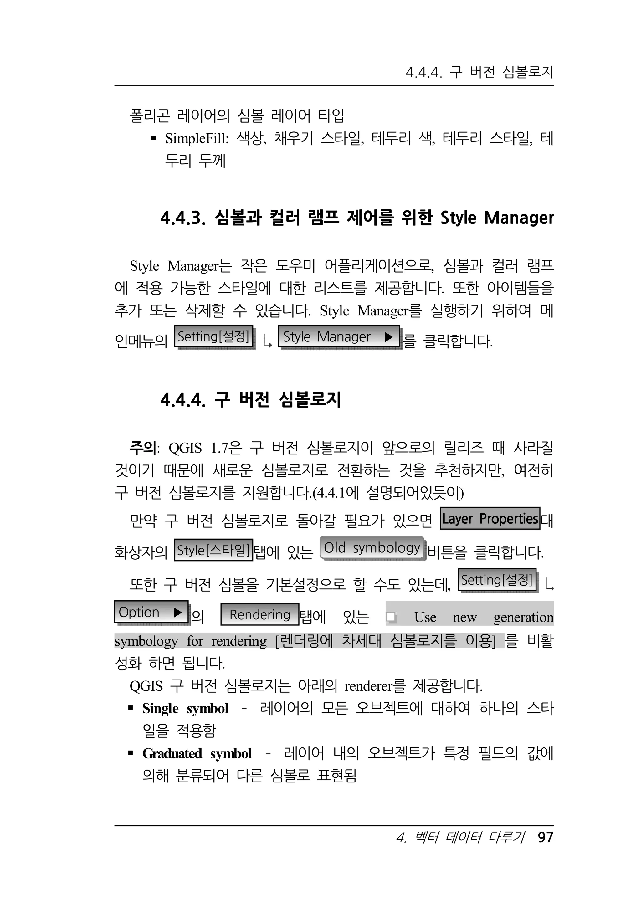 4.4.4. 구 버전 심볼로지 
4. 벡터 데이터 다루기 97 
폴리곤 레이어의 심볼 레이어 타입 
 SimpleFill: 색상, 채우기 스타일, 테두리 색, 테두리 스타일, 테 
두리 두께 
4.4.3. 심볼과 컬러 램프 제어를 위한 Style Manager 
Style Manager는 작은 도우미 어플리케이션으로, 심볼과 컬러 램프 
에 적용 가능한 스타일에 대한 리스트를 제공합니다. 또한 아이템들을 
추가 또는 삭제할 수 있습니다. Style Manager를 실행하기 위하여 메 
인메뉴의 Setting[설정] Style Manager ▶ 를 클릭합니다. 
4.4.4. 구 버전 심볼로지 
주의: QGIS 1.7은 구 버전 심볼로지이 앞으로의 릴리즈 때 사라질 
것이기 때문에 새로운 심볼로지로 전환하는 것을 추천하지만, 여전히 
구 버전 심볼로지를 지원합니다.(4.4.1에 설명되어있듯이) 
만약 구 버전 심볼로지로 돌아갈 필요가 있으면 Layer Properties대 
화상자의 Style[스타일]탭에 있는 Old symbology 버튼을 클릭합니다. 
또한 구 버전 심볼을 기본설정으로 할 수도 있는데, Setting[설정] 
Option ▶ 의 Rendering 탭에 있는 Use new generation 
symbology for rendering [렌더링에 차세대 심볼로지를 이용] 를 비활 
성화 하면 됩니다. 
QGIS 구 버전 심볼로지는 아래의 renderer를 제공합니다. 
 Single symbol 레이어의 모든 오브젝트에 대하여 하나의 스타 
일을 적용함 
 Graduated symbol 레이어 내의 오브젝트가 특정 필드의 값에 
의해 분류되어 다른 심볼로 표현됨 
 