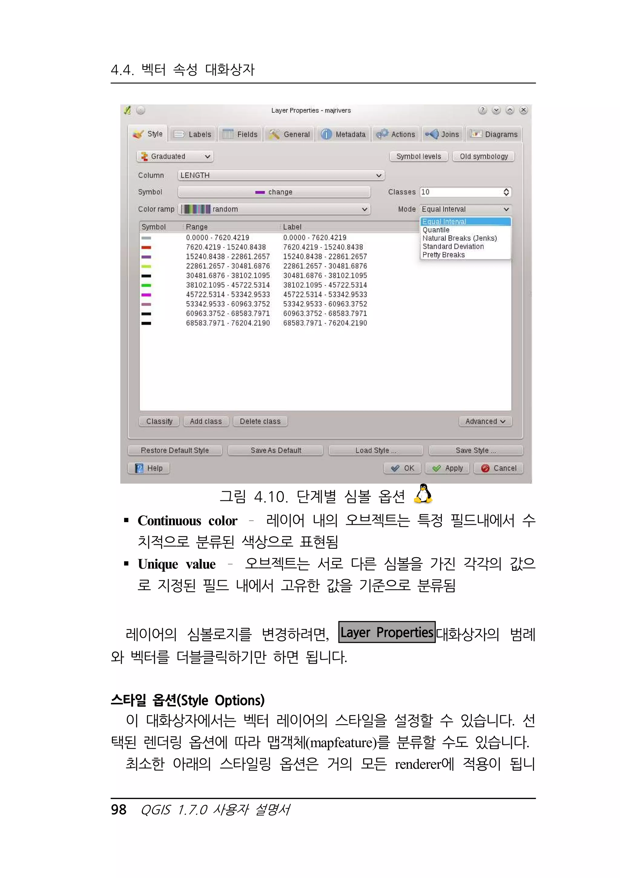 4.4. 벡터 속성 대화상자 
그림 4.10. 단계별 심볼 옵션 
 Continuous color 레이어 내의 오브젝트는 특정 필드내에서 수 
치적으로 분류된 색상으로 표현됨 
 Unique value 오브젝트는 서로 다른 심볼을 가진 각각의 값으 
로 지정된 필드 내에서 고유한 값을 기준으로 분류됨 
레이어의 심볼로지를 변경하려면, Layer Properties대화상자의 범례 
와 벡터를 더블클릭하기만 하면 됩니다. 
스타일 옵션(Style Options) 
이 대화상자에서는 벡터 레이어의 스타일을 설정할 수 있습니다. 선 
택된 렌더링 옵션에 따라 맵객체(mapfeature)를 분류할 수도 있습니다. 
최소한 아래의 스타일링 옵션은 거의 모든 renderer에 적용이 됩니 
98 QGIS 1.7.0 사용자 설명서 
 