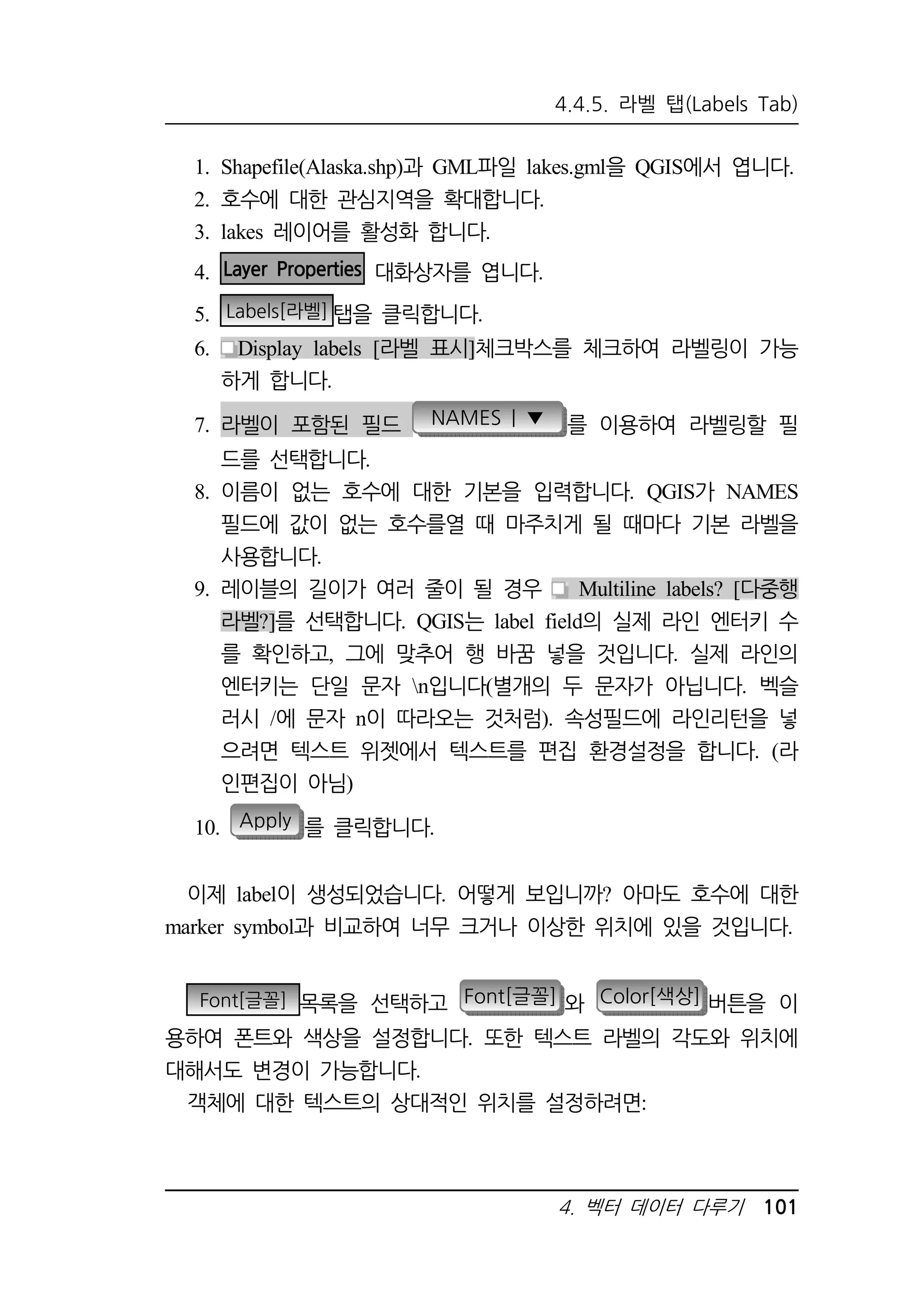 4.4.5. 라벨 탭(Labels Tab) 
1. Shapefile(Alaska.shp)과 GML파일 lakes.gml을 QGIS에서 엽니다. 
2. 호수에 대한 관심지역을 확대합니다. 
3. lakes 레이어를 활성화 합니다. 
4. 벡터 데이터 다루기 101 
4. Layer Properties 대화상자를 엽니다. 
5. Labels[라벨] 탭을 클릭합니다. 
6. Display labels [라벨 표시]체크박스를 체크하여 라벨링이 가능 
하게 합니다. 
7. 라벨이 포함된 필드 NAMES | ▼ 를 이용하여 라벨링할 필 
드를 선택합니다. 
8. 이름이 없는 호수에 대한 기본을 입력합니다. QGIS가 NAMES 
필드에 값이 없는 호수를열 때 마주치게 될 때마다 기본 라벨을 
사용합니다. 
9. 레이블의 길이가 여러 줄이 될 경우 Multiline labels? [다중행 
라벨?]를 선택합니다. QGIS는 label field의 실제 라인 엔터키 수 
를 확인하고, 그에 맞추어 행 바꿈 넣을 것입니다. 실제 라인의 
엔터키는 단일 문자 n입니다(별개의 두 문자가 아닙니다. 벡슬 
러시 /에 문자 n이 따라오는 것처럼). 속성필드에 라인리턴을 넣 
으려면 텍스트 위젯에서 텍스트를 편집 환경설정을 합니다. (라 
인편집이 아님) 
10. Apply 를 클릭합니다. 
이제 label이 생성되었습니다. 어떻게 보입니까? 아마도 호수에 대한 
marker symbol과 비교하여 너무 크거나 이상한 위치에 있을 것입니다. 
Font[글꼴] 목록을 선택하고 Font[글꼴] 와 Color[색상] 버튼을 이 
용하여 폰트와 색상을 설정합니다. 또한 텍스트 라벨의 각도와 위치에 
대해서도 변경이 가능합니다. 
객체에 대한 텍스트의 상대적인 위치를 설정하려면: 
 