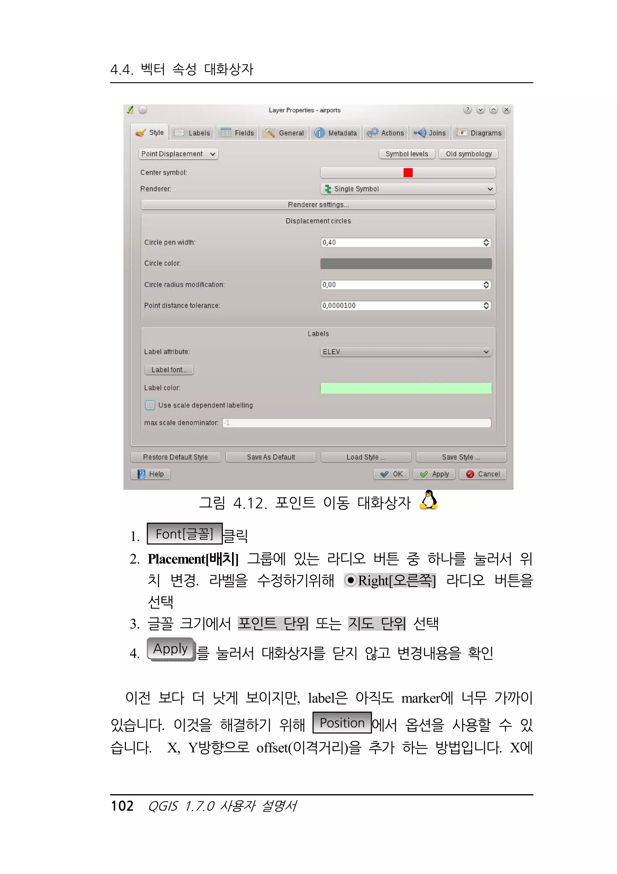 4.4. 벡터 속성 대화상자 
그림 4.12. 포인트 이동 대화상자 
1. Font[글꼴] 클릭 
2. Placement[배치] 그룹에 있는 라디오 버튼 중 하나를 눌러서 위 
치 변경. 라벨을 수정하기위해 Right[오른쪽] 라디오 버튼을 
선택 
3. 글꼴 크기에서 포인트 단위 또는 지도 단위 선택 
4. Apply 를 눌러서 대화상자를 닫지 않고 변경내용을 확인 
이전 보다 더 낫게 보이지만, label은 아직도 marker에 너무 가까이 
있습니다. 이것을 해결하기 위해 Position 에서 옵션을 사용할 수 있 
습니다. X, Y방향으로 offset(이격거리)을 추가 하는 방법입니다. X에 
102 QGIS 1.7.0 사용자 설명서 
 