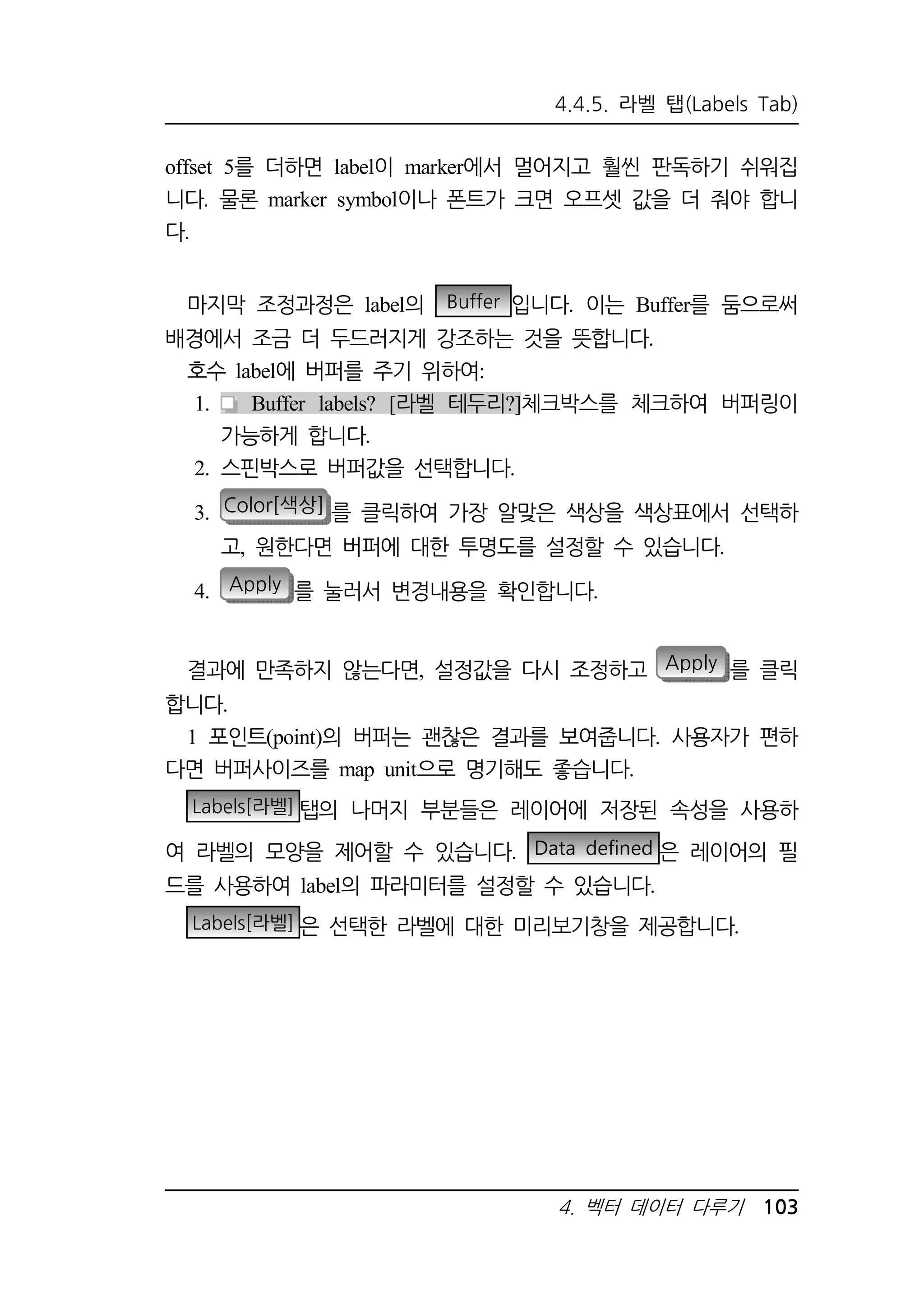 4.4.5. 라벨 탭(Labels Tab) 
offset 5를 더하면 label이 marker에서 멀어지고 훨씬 판독하기 쉬워집 
니다. 물론 marker symbol이나 폰트가 크면 오프셋 값을 더 줘야 합니 
다. 
마지막 조정과정은 label의 Buffer 입니다. 이는 Buffer를 둠으로써 
배경에서 조금 더 두드러지게 강조하는 것을 뜻합니다. 
호수 label에 버퍼를 주기 위하여: 
1. Buffer labels? [라벨 테두리?]체크박스를 체크하여 버퍼링이 
4. 벡터 데이터 다루기 103 
가능하게 합니다. 
2. 스핀박스로 버퍼값을 선택합니다. 
3. Color[색상] 를 클릭하여 가장 알맞은 색상을 색상표에서 선택하 
고, 원한다면 버퍼에 대한 투명도를 설정할 수 있습니다. 
4. Apply 를 눌러서 변경내용을 확인합니다. 
결과에 만족하지 않는다면, 설정값을 다시 조정하고 Apply 를 클릭 
합니다. 
1 포인트(point)의 버퍼는 괜찮은 결과를 보여줍니다. 사용자가 편하 
다면 버퍼사이즈를 map unit으로 명기해도 좋습니다. 
Labels[라벨] 탭의 나머지 부분들은 레이어에 저장된 속성을 사용하 
여 라벨의 모양을 제어할 수 있습니다. Data defined 은 레이어의 필 
드를 사용하여 label의 파라미터를 설정할 수 있습니다. 
Labels[라벨] 은 선택한 라벨에 대한 미리보기창을 제공합니다. 
 