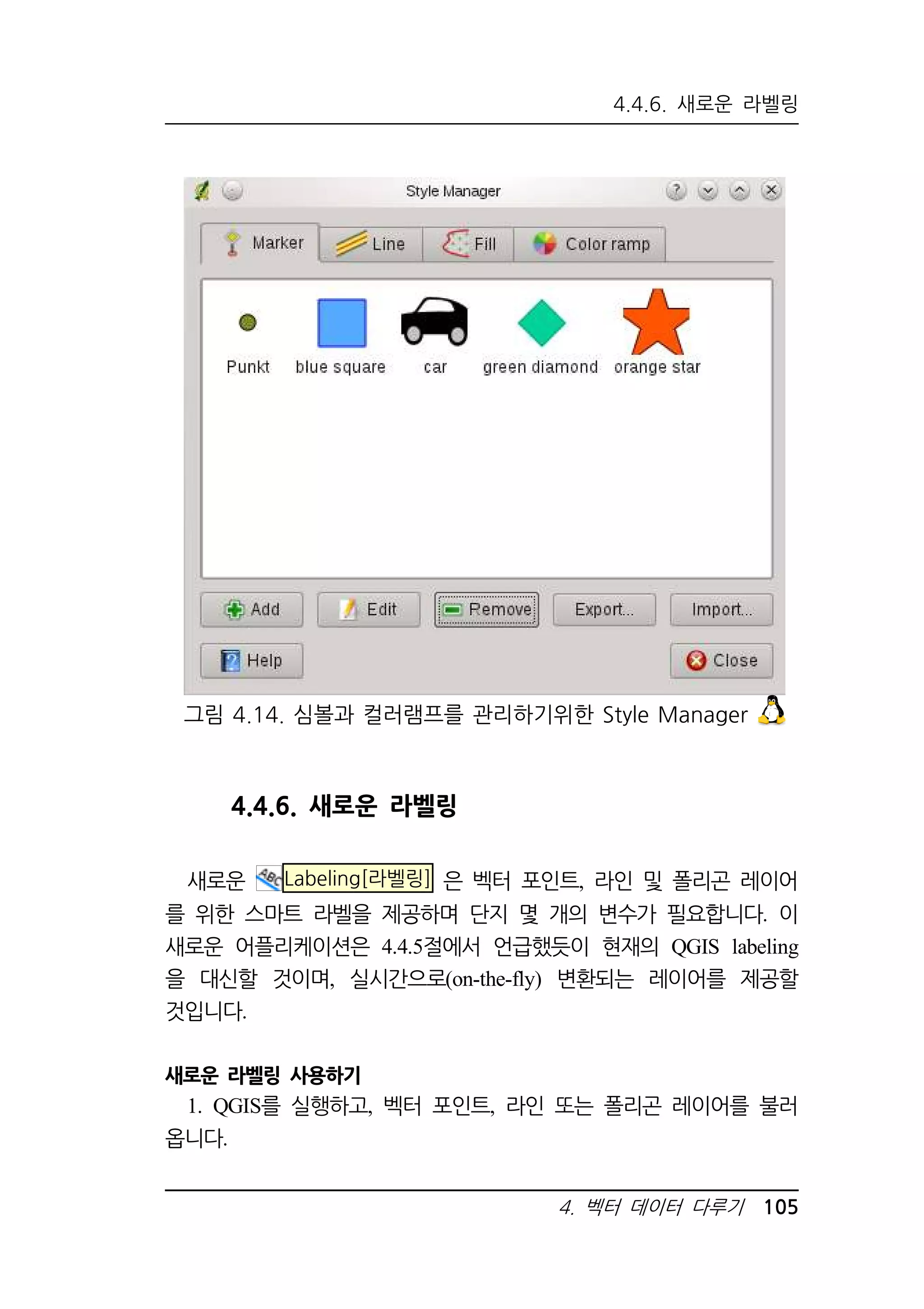 4.4.6. 새로운 라벨링 
그림 4.14. 심볼과 컬러램프를 관리하기위한 Style Manager 
4. 벡터 데이터 다루기 105 
4.4.6. 새로운 라벨링 
새로운 Labeling[라벨링] 은 벡터 포인트, 라인 및 폴리곤 레이어 
를 위한 스마트 라벨을 제공하며 단지 몇 개의 변수가 필요합니다. 이 
새로운 어플리케이션은 4.4.5절에서 언급했듯이 현재의 QGIS labeling 
을 대신할 것이며, 실시간으로(on-the-fly) 변환되는 레이어를 제공할 
것입니다. 
새로운 라벨링 사용하기 
1. QGIS를 실행하고, 벡터 포인트, 라인 또는 폴리곤 레이어를 불러 
옵니다. 
 