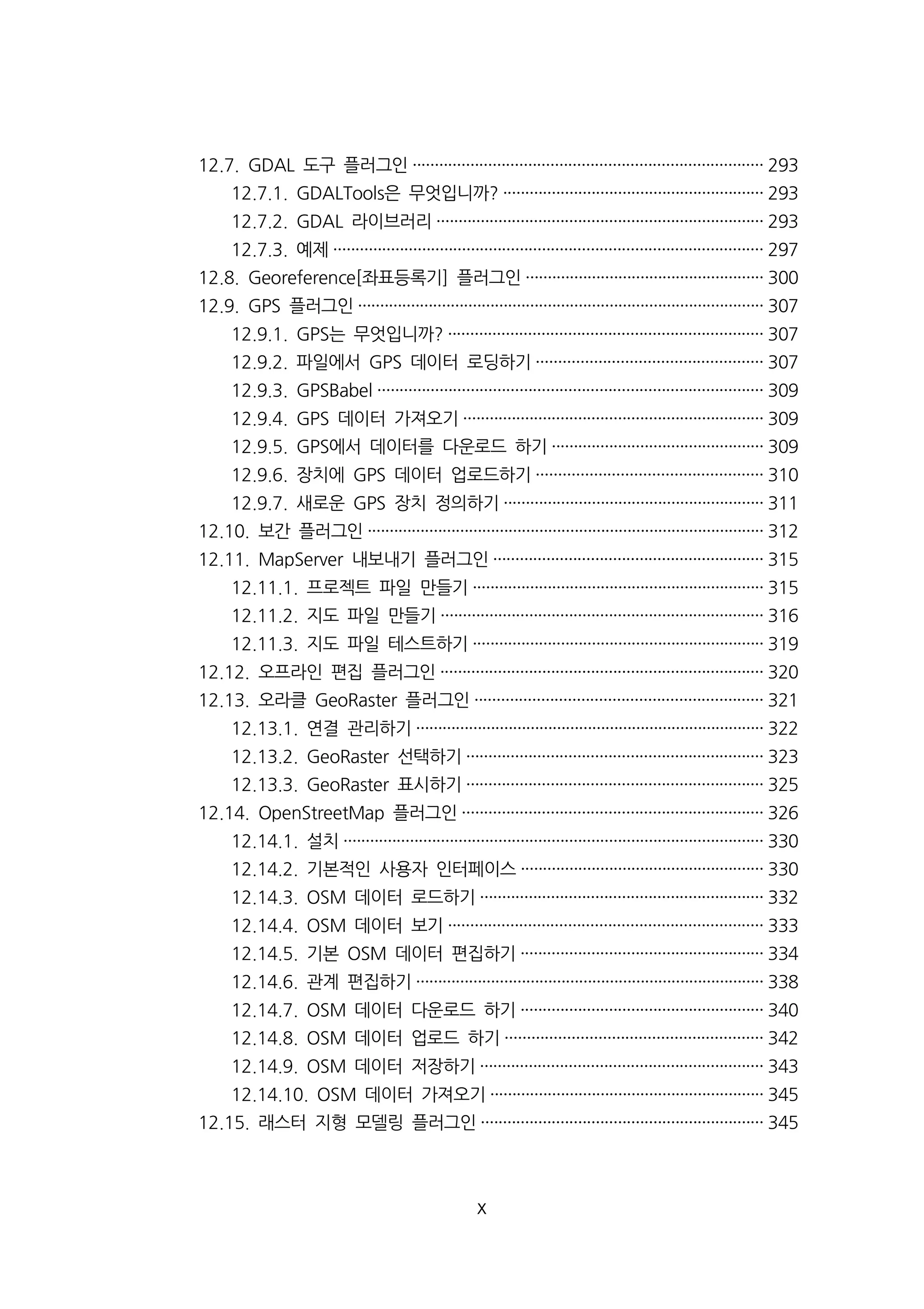 12.7. GDAL 도구 플러그인··············································································· 293 
12.7.1. GDALTools은 무엇입니까? ··························································· 293 
12.7.2. GDAL 라이브러리·········································································· 293 
12.7.3. 예제································································································· 297 
12.8. Georeference[좌표등록기] 플러그인······················································ 300 
12.9. GPS 플러그인···························································································· 307 
12.9.1. GPS는 무엇입니까? ······································································· 307 
12.9.2. 파일에서 GPS 데이터 로딩하기··················································· 307 
12.9.3. GPSBabel ······················································································· 309 
12.9.4. GPS 데이터 가져오기···································································· 309 
12.9.5. GPS에서 데이터를 다운로드 하기················································ 309 
12.9.6. 장치에 GPS 데이터 업로드하기··················································· 310 
12.9.7. 새로운 GPS 장치 정의하기··························································· 311 
12.10. 보간 플러그인·························································································· 312 
12.11. MapServer 내보내기 플러그인····························································· 315 
12.11.1. 프로젝트 파일 만들기·································································· 315 
12.11.2. 지도 파일 만들기········································································· 316 
12.11.3. 지도 파일 테스트하기·································································· 319 
12.12. 오프라인 편집 플러그인········································································· 320 
12.13. 오라클 GeoRaster 플러그인································································· 321 
12.13.1. 연결 관리하기··············································································· 322 
12.13.2. GeoRaster 선택하기··································································· 323 
12.13.3. GeoRaster 표시하기··································································· 325 
12.14. OpenStreetMap 플러그인···································································· 326 
12.14.1. 설치······························································································· 330 
12.14.2. 기본적인 사용자 인터페이스······················································· 330 
12.14.3. OSM 데이터 로드하기································································ 332 
12.14.4. OSM 데이터 보기······································································· 333 
12.14.5. 기본 OSM 데이터 편집하기······················································· 334 
12.14.6. 관계 편집하기··············································································· 338 
12.14.7. OSM 데이터 다운로드 하기······················································· 340 
12.14.8. OSM 데이터 업로드 하기·························································· 342 
12.14.9. OSM 데이터 저장하기································································ 343 
12.14.10. OSM 데이터 가져오기······························································ 345 
12.15. 래스터 지형 모델링 플러그인································································ 345 
x 
 