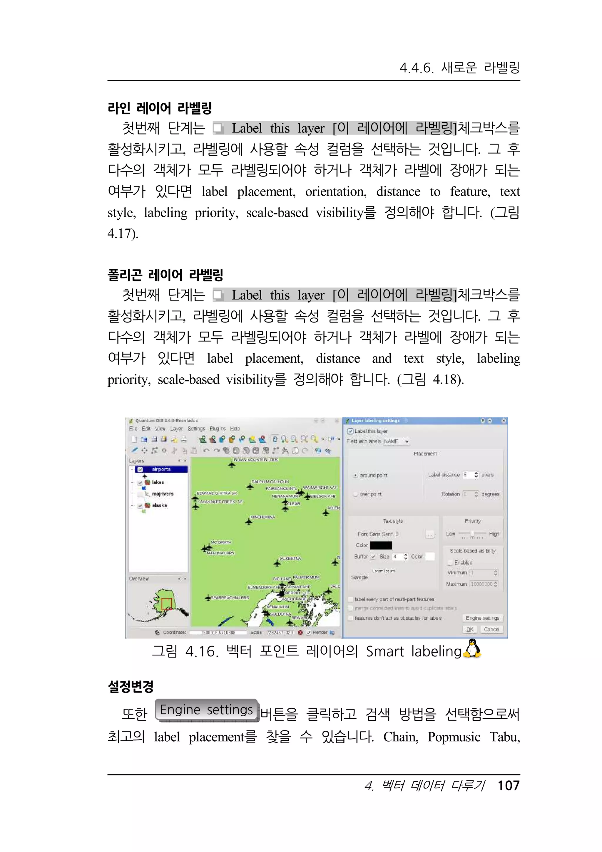 4.4.6. 새로운 라벨링 
그림 4.16. 벡터 포인트 레이어의 Smart labeling 
4. 벡터 데이터 다루기 107 
라인 레이어 라벨링 
첫번째 단계는 Label this layer [이 레이어에 라벨링]체크박스를 
활성화시키고, 라벨링에 사용할 속성 컬럼을 선택하는 것입니다. 그 후 
다수의 객체가 모두 라벨링되어야 하거나 객체가 라벨에 장애가 되는 
여부가 있다면 label placement, orientation, distance to feature, text 
style, labeling priority, scale-based visibility를 정의해야 합니다. (그림 
4.17). 
폴리곤 레이어 라벨링 
첫번째 단계는 Label this layer [이 레이어에 라벨링]체크박스를 
활성화시키고, 라벨링에 사용할 속성 컬럼을 선택하는 것입니다. 그 후 
다수의 객체가 모두 라벨링되어야 하거나 객체가 라벨에 장애가 되는 
여부가 있다면 label placement, distance and text style, labeling 
priority, scale-based visibility를 정의해야 합니다. (그림 4.18). 
설정변경 
또한 Engine settings 버튼을 클릭하고 검색 방법을 선택함으로써 
최고의 label placement를 찾을 수 있습니다. Chain, Popmusic Tabu, 
 
