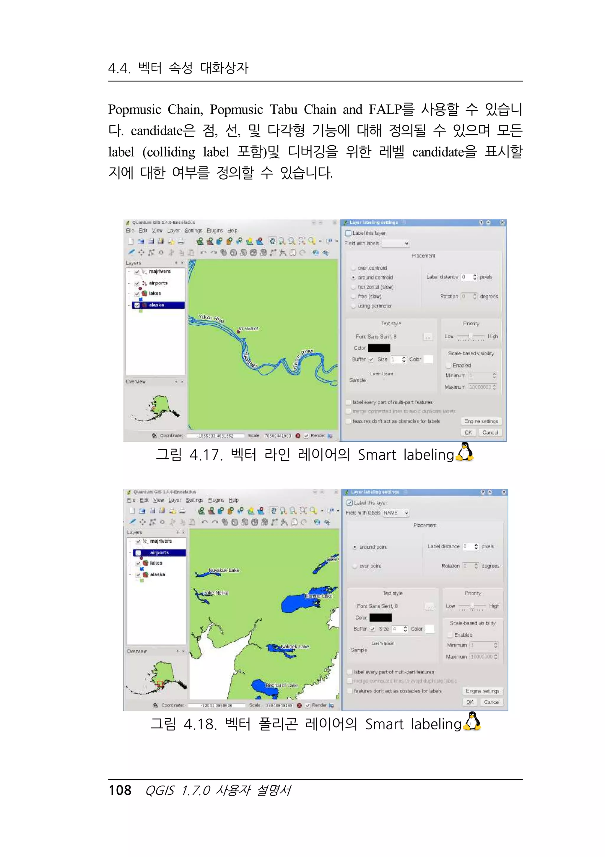 4.4. 벡터 속성 대화상자 
Popmusic Chain, Popmusic Tabu Chain and FALP를 사용할 수 있습니 
다. candidate은 점, 선, 및 다각형 기능에 대해 정의될 수 있으며 모든 
label (colliding label 포함)및 디버깅을 위한 레벨 candidate을 표시할 
지에 대한 여부를 정의할 수 있습니다. 
그림 4.17. 벡터 라인 레이어의 Smart labeling 
그림 4.18. 벡터 폴리곤 레이어의 Smart labeling 
108 QGIS 1.7.0 사용자 설명서 
 