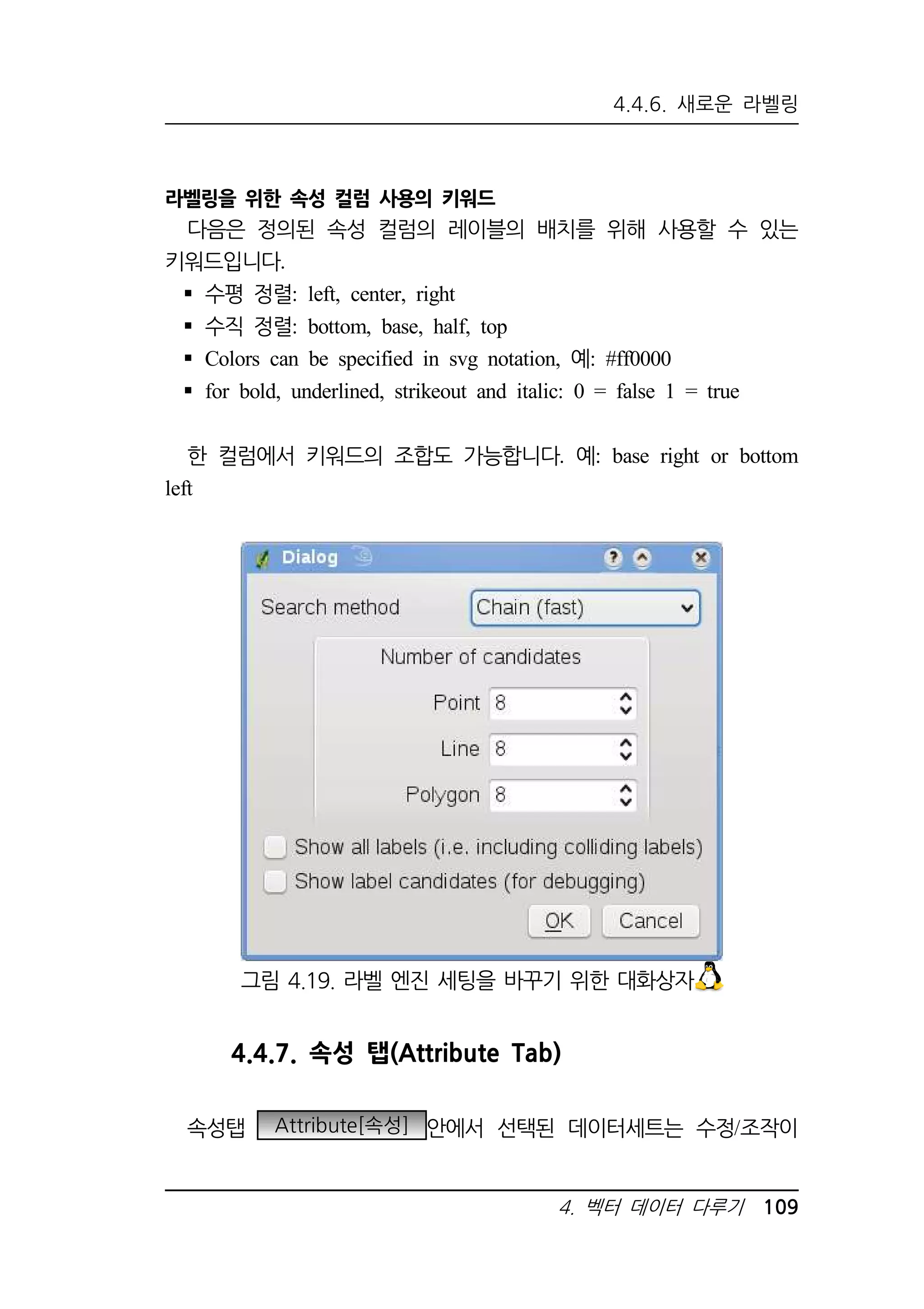 4.4.6. 새로운 라벨링 
그림 4.19. 라벨 엔진 세팅을 바꾸기 위한 대화상자 
4. 벡터 데이터 다루기 109 
라벨링을 위한 속성 컬럼 사용의 키워드 
다음은 정의된 속성 컬럼의 레이블의 배치를 위해 사용할 수 있는 
키워드입니다. 
 수평 정렬: left, center, right 
 수직 정렬: bottom, base, half, top 
 Colors can be specified in svg notation, 예: #ff0000 
 for bold, underlined, strikeout and italic: 0 = false 1 = true 
한 컬럼에서 키워드의 조합도 가능합니다. 예: base right or bottom 
left 
4.4.7. 속성 탭(Attribute Tab) 
속성탭 Attribute[속성] 안에서 선택된 데이터세트는 수정/조작이 
 