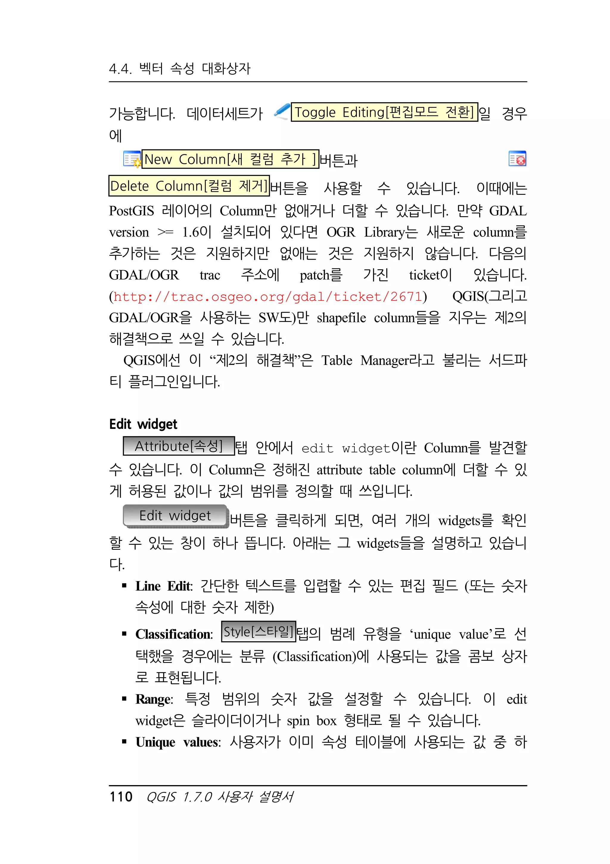 4.4. 벡터 속성 대화상자 
가능합니다. 데이터세트가 Toggle Editing[편집모드 전환]일 경우 
에 
New Column[새 컬럼 추가 ]버튼과 
Delete Column[컬럼 제거]버튼을 사용할 수 있습니다. 이때에는 
PostGIS 레이어의 Column만 없애거나 더할 수 있습니다. 만약 GDAL 
version = 1.6이 설치되어 있다면 OGR Library는 새로운 column를 
추가하는 것은 지원하지만 없애는 것은 지원하지 않습니다. 다음의 
GDAL/OGR trac 주소에 patch를 가진 ticket이 있습니다. 
(http://trac.osgeo.org/gdal/ticket/2671) QGIS(그리고 
GDAL/OGR을 사용하는 SW도)만 shapefile column들을 지우는 제2의 
해결책으로 쓰일 수 있습니다. 
QGIS에선 이 “제2의 해결책”은 Table Manager라고 불리는 서드파 
티 플러그인입니다. 
Edit widget 
Attribute[속성] 탭 안에서 edit widget이란 Column를 발견할 
수 있습니다. 이 Column은 정해진 attribute table column에 더할 수 있 
게 허용된 값이나 값의 범위를 정의할 때 쓰입니다. 
Edit widget 버튼을 클릭하게 되면, 여러 개의 widgets를 확인 
할 수 있는 창이 하나 뜹니다. 아래는 그 widgets들을 설명하고 있습니 
다. 
 Line Edit: 간단한 텍스트를 입렵할 수 있는 편집 필드 (또는 숫자 
속성에 대한 숫자 제한) 
 Classification: Style[스타일]탭의 범례 유형을 ‘unique value’로 선 
택했을 경우에는 분류 (Classification)에 사용되는 값을 콤보 상자 
로 표현됩니다. 
 Range: 특정 범위의 숫자 값을 설정할 수 있습니다. 이 edit 
widget은 슬라이더이거나 spin box 형태로 될 수 있습니다. 
 Unique values: 사용자가 이미 속성 테이블에 사용되는 값 중 하 
110 QGIS 1.7.0 사용자 설명서 
 
