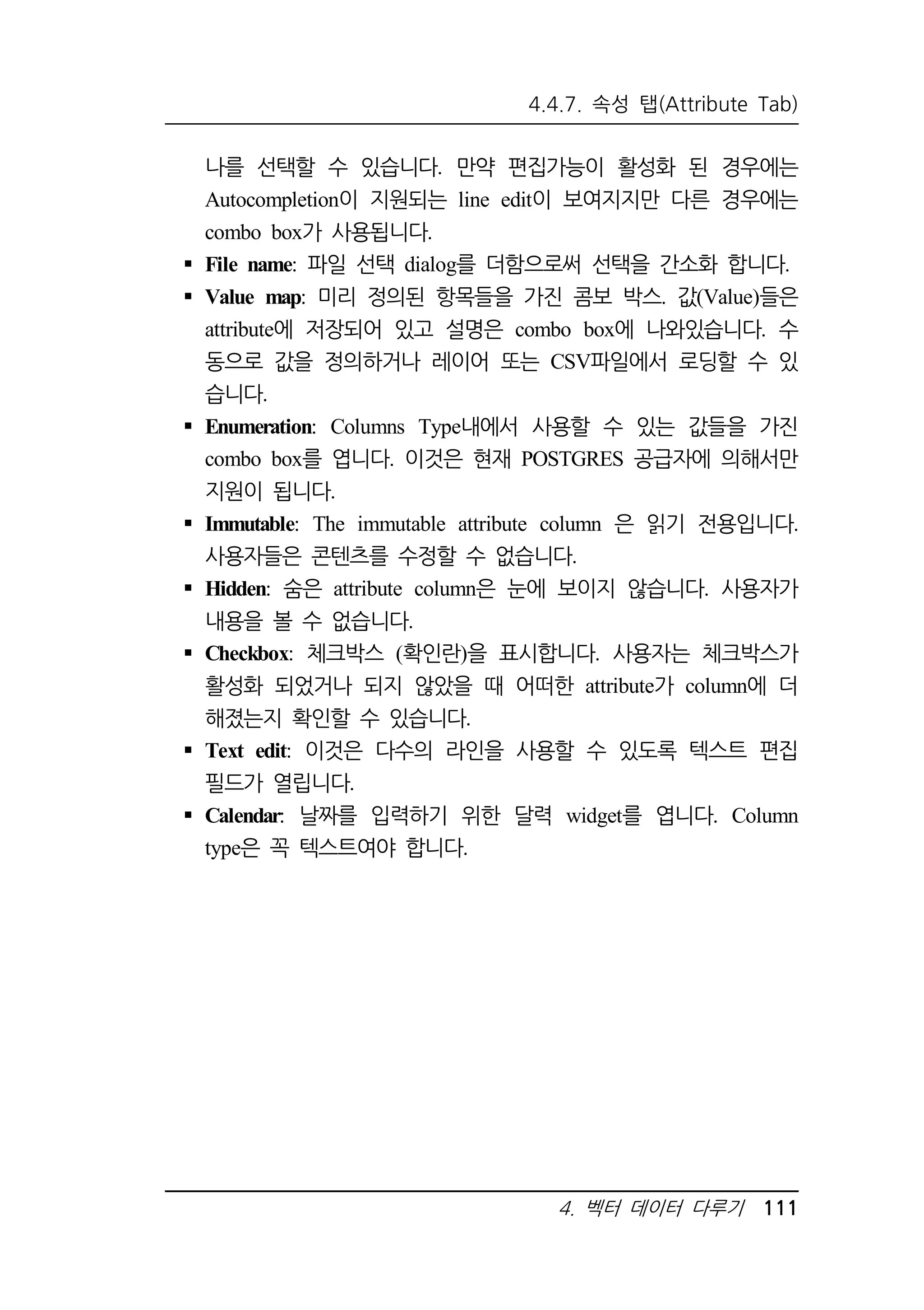4.4.7. 속성 탭(Attribute Tab) 
나를 선택할 수 있습니다. 만약 편집가능이 활성화 된 경우에는 
Autocompletion이 지원되는 line edit이 보여지지만 다른 경우에는 
combo box가 사용됩니다. 
 File name: 파일 선택 dialog를 더함으로써 선택을 간소화 합니다. 
 Value map: 미리 정의된 항목들을 가진 콤보 박스. 값(Value)들은 
attribute에 저장되어 있고 설명은 combo box에 나와있습니다. 수 
동으로 값을 정의하거나 레이어 또는 CSV파일에서 로딩할 수 있 
습니다. 
 Enumeration: Columns Type내에서 사용할 수 있는 값들을 가진 
combo box를 엽니다. 이것은 현재 POSTGRES 공급자에 의해서만 
지원이 됩니다. 
 Immutable: The immutable attribute column 은 읽기 전용입니다. 
사용자들은 콘텐츠를 수정할 수 없습니다. 
 Hidden: 숨은 attribute column은 눈에 보이지 않습니다. 사용자가 
내용을 볼 수 없습니다. 
 Checkbox: 체크박스 (확인란)을 표시합니다. 사용자는 체크박스가 
활성화 되었거나 되지 않았을 때 어떠한 attribute가 column에 더 
해졌는지 확인할 수 있습니다. 
 Text edit: 이것은 다수의 라인을 사용할 수 있도록 텍스트 편집 
필드가 열립니다. 
 Calendar: 날짜를 입력하기 위한 달력 widget를 엽니다. Column 
type은 꼭 텍스트여야 합니다. 
4. 벡터 데이터 다루기 111 
 