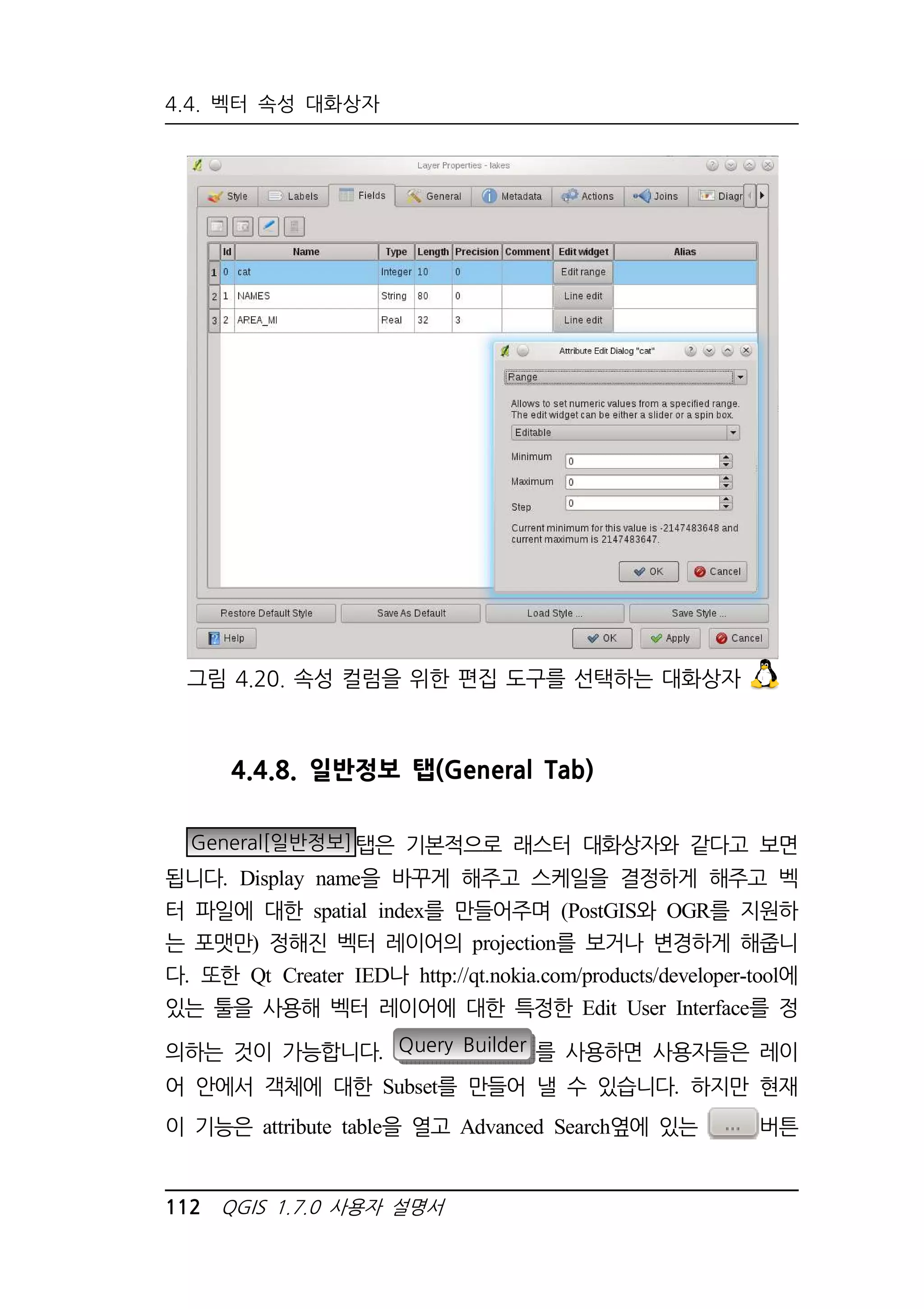 4.4. 벡터 속성 대화상자 
그림 4.20. 속성 컬럼을 위한 편집 도구를 선택하는 대화상자 
4.4.8. 일반정보 탭(General Tab) 
General[일반정보]탭은 기본적으로 래스터 대화상자와 같다고 보면 
됩니다. Display name을 바꾸게 해주고 스케일을 결정하게 해주고 벡 
터 파일에 대한 spatial index를 만들어주며 (PostGIS와 OGR를 지원하 
는 포맷만) 정해진 벡터 레이어의 projection를 보거나 변경하게 해줍니 
다. 또한 Qt Creater IED나 http://qt.nokia.com/products/developer-tool에 
있는 툴을 사용해 벡터 레이어에 대한 특정한 Edit User Interface를 정 
의하는 것이 가능합니다. Query Builder 를 사용하면 사용자들은 레이 
어 안에서 객체에 대한 Subset를 만들어 낼 수 있습니다. 하지만 현재 
이 기능은 attribute table을 열고 Advanced Search옆에 있는 버튼 
112 QGIS 1.7.0 사용자 설명서 
 