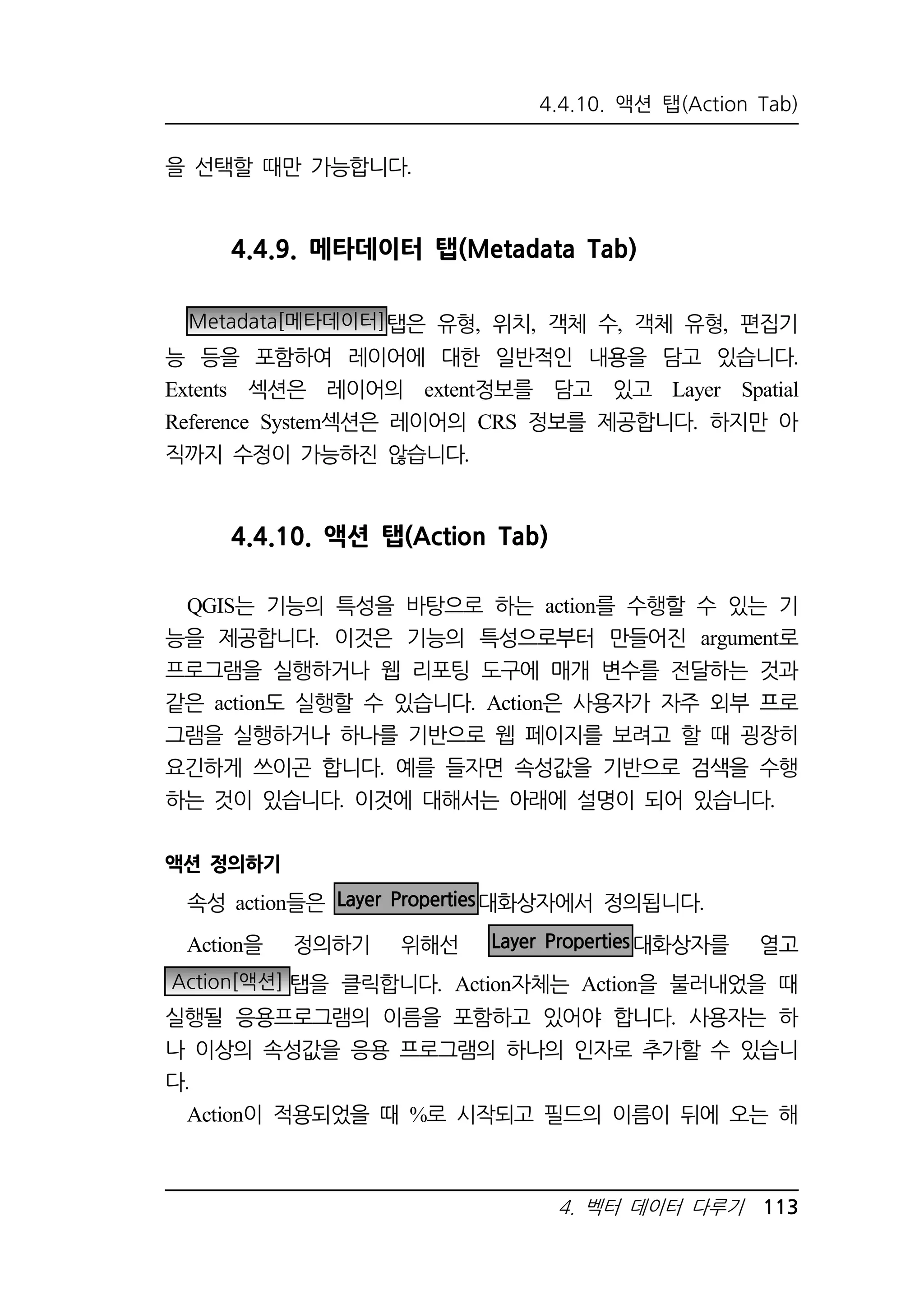 4.4.10. 액션 탭(Action Tab) 
4. 벡터 데이터 다루기 113 
을 선택할 때만 가능합니다. 
4.4.9. 메타데이터 탭(Metadata Tab) 
Metadata[메타데이터]탭은 유형, 위치, 객체 수, 객체 유형, 편집기 
능 등을 포함하여 레이어에 대한 일반적인 내용을 담고 있습니다. 
Extents 섹션은 레이어의 extent정보를 담고 있고 Layer Spatial 
Reference System섹션은 레이어의 CRS 정보를 제공합니다. 하지만 아 
직까지 수정이 가능하진 않습니다. 
4.4.10. 액션 탭(Action Tab) 
QGIS는 기능의 특성을 바탕으로 하는 action를 수행할 수 있는 기 
능을 제공합니다. 이것은 기능의 특성으로부터 만들어진 argument로 
프로그램을 실행하거나 웹 리포팅 도구에 매개 변수를 전달하는 것과 
같은 action도 실행할 수 있습니다. Action은 사용자가 자주 외부 프로 
그램을 실행하거나 하나를 기반으로 웹 페이지를 보려고 할 때 굉장히 
요긴하게 쓰이곤 합니다. 예를 들자면 속성값을 기반으로 검색을 수행 
하는 것이 있습니다. 이것에 대해서는 아래에 설명이 되어 있습니다. 
액션 정의하기 
속성 action들은 Layer Properties대화상자에서 정의됩니다. 
Action을 정의하기 위해선 Layer Properties대화상자를 열고 
Action[액션] 탭을 클릭합니다. Action자체는 Action을 불러내었을 때 
실행될 응용프로그램의 이름을 포함하고 있어야 합니다. 사용자는 하 
나 이상의 속성값을 응용 프로그램의 하나의 인자로 추가할 수 있습니 
다. 
Action이 적용되었을 때 %로 시작되고 필드의 이름이 뒤에 오는 해 
 