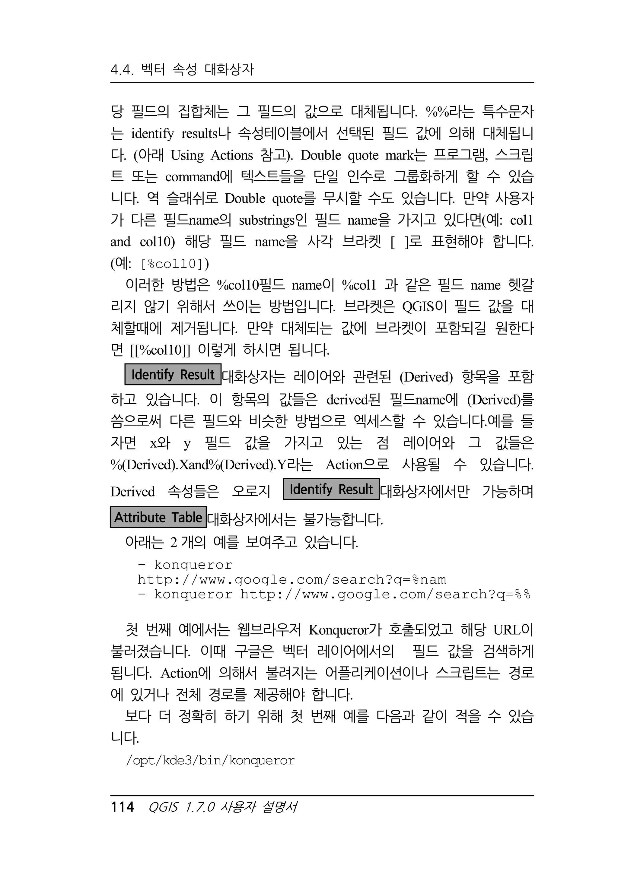 4.4. 벡터 속성 대화상자 
당 필드의 집합체는 그 필드의 값으로 대체됩니다. %%라는 특수문자 
는 identify results나 속성테이블에서 선택된 필드 값에 의해 대체됩니 
다. (아래 Using Actions 참고). Double quote mark는 프로그램, 스크립 
트 또는 command에 텍스트들을 단일 인수로 그룹화하게 할 수 있습 
니다. 역 슬래쉬로 Double quote를 무시할 수도 있습니다. 만약 사용자 
가 다른 필드name의 substrings인 필드 name을 가지고 있다면(예: col1 
and col10) 해당 필드 name을 사각 브라켓 [ ]로 표현해야 합니다. 
(예: [%col10]) 
이러한 방법은 %col10필드 name이 %col1 과 같은 필드 name 헷갈 
리지 않기 위해서 쓰이는 방법입니다. 브라켓은 QGIS이 필드 값을 대 
체할때에 제거됩니다. 만약 대체되는 값에 브라켓이 포함되길 원한다 
면 [[%col10]] 이렇게 하시면 됩니다. 
Identify Result 대화상자는 레이어와 관련된 (Derived) 항목을 포함 
하고 있습니다. 이 항목의 값들은 derived된 필드name에 (Derived)를 
씀으로써 다른 필드와 비슷한 방법으로 엑세스할 수 있습니다.예를 들 
자면 x와 y 필드 값을 가지고 있는 점 레이어와 그 값들은 
%(Derived).Xand%(Derived).Y라는 Action으로 사용될 수 있습니다. 
Derived 속성들은 오로지 Identify Result 대화상자에서만 가능하며 
Attribute Table 대화상자에서는 불가능합니다. 
아래는 2개의 예를 보여주고 있습니다. 
– konqueror 
http://www.google.com/search?q=%nam 
– konqueror http://www.google.com/search?q=%% 
첫 번째 예에서는 웹브라우저 Konqueror가 호출되었고 해당 URL이 
불러졌습니다. 이때 구글은 벡터 레이어에서의 필드 값을 검색하게 
됩니다. Action에 의해서 불려지는 어플리케이션이나 스크립트는 경로 
에 있거나 전체 경로를 제공해야 합니다. 
보다 더 정확히 하기 위해 첫 번째 예를 다음과 같이 적을 수 있습 
니다. 
/opt/kde3/bin/konqueror 
114 QGIS 1.7.0 사용자 설명서 
 