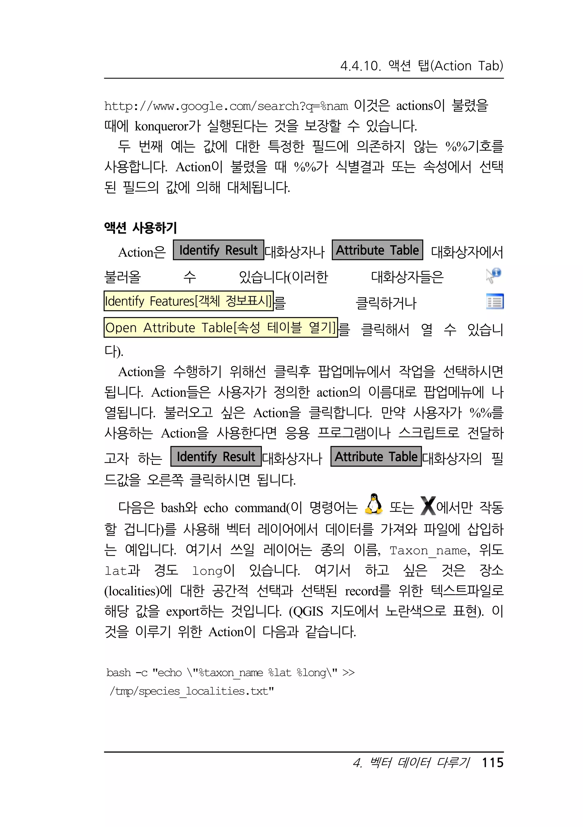 4.4.10. 액션 탭(Action Tab) 
http://www.google.com/search?q=%nam 이것은 actions이 불렸을 
때에 konqueror가 실행된다는 것을 보장할 수 있습니다. 
두 번째 예는 값에 대한 특정한 필드에 의존하지 않는 %%기호를 
사용합니다. Action이 불렸을 때 %%가 식별결과 또는 속성에서 선택 
된 필드의 값에 의해 대체됩니다. 
액션 사용하기 
Action은 Identify Result 대화상자나 Attribute Table 대화상자에서 
불러올 수 있습니다(이러한 대화상자들은 
Identify Features[객체 정보표시]를 클릭하거나 
Open Attribute Table[속성 테이블 열기]를 클릭해서 열 수 있습니 
다). 
Action을 수행하기 위해선 클릭후 팝업메뉴에서 작업을 선택하시면 
됩니다. Action들은 사용자가 정의한 action의 이름대로 팝업메뉴에 나 
열됩니다. 불러오고 싶은 Action을 클릭합니다. 만약 사용자가 %%를 
사용하는 Action을 사용한다면 응용 프로그램이나 스크립트로 전달하 
고자 하는 Identify Result 대화상자나 Attribute Table 대화상자의 필 
드값을 오른쪽 클릭하시면 됩니다. 
다음은 bash와 echo command(이 명령어는 또는 에서만 작동 
할 겁니다)를 사용해 벡터 레이어에서 데이터를 가져와 파일에 삽입하 
는 예입니다. 여기서 쓰일 레이어는 종의 이름, Taxon_name, 위도 
lat과 경도 long이 있습니다. 여기서 하고 싶은 것은 장소 
(localities)에 대한 공간적 선택과 선택된 record를 위한 텍스트파일로 
해당 값을 export하는 것입니다. (QGIS 지도에서 노란색으로 표현). 이 
것을 이루기 위한 Action이 다음과 같습니다. 
bash -c echo %taxon_name %lat %long  
/tmp/species_localities.txt 
4. 벡터 데이터 다루기 115 
 