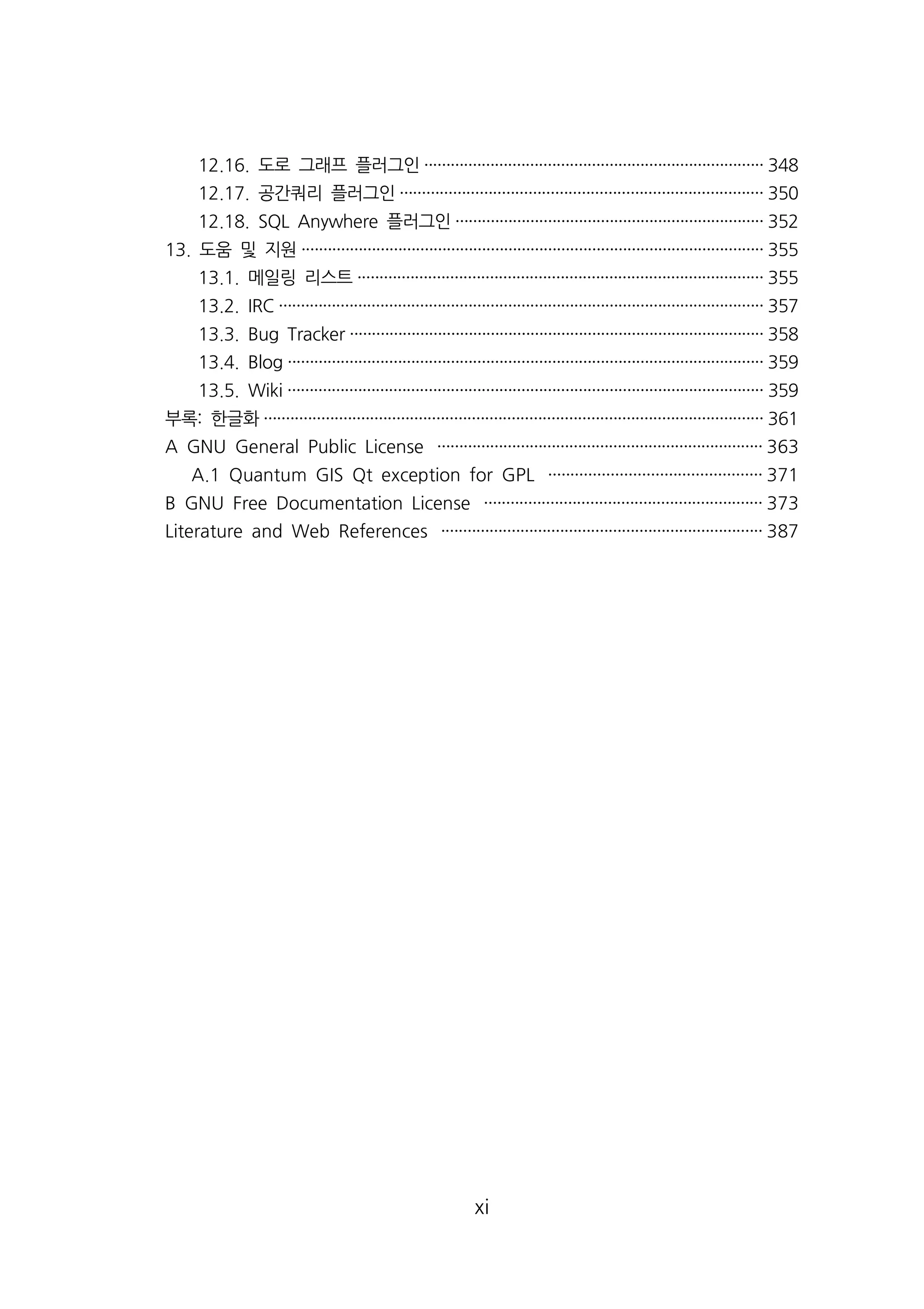 12.16. 도로 그래프 플러그인············································································· 348 
12.17. 공간쿼리 플러그인·················································································· 350 
12.18. SQL Anywhere 플러그인······································································ 352 
13. 도움 및 지원········································································································· 355 
13.1. 메일링 리스트···························································································· 355 
13.2. IRC ·············································································································· 357 
13.3. Bug Tracker ······························································································ 358 
13.4. Blog ············································································································ 359 
13.5. Wiki ············································································································ 359 
부록: 한글화················································································································· 361 
A GNU General Public License ·········································································· 363 
A.1 Quantum GIS Qt exception for GPL ················································ 371 
B GNU Free Documentation License ······························································· 373 
Literature and Web References ········································································· 387 
xi 
 