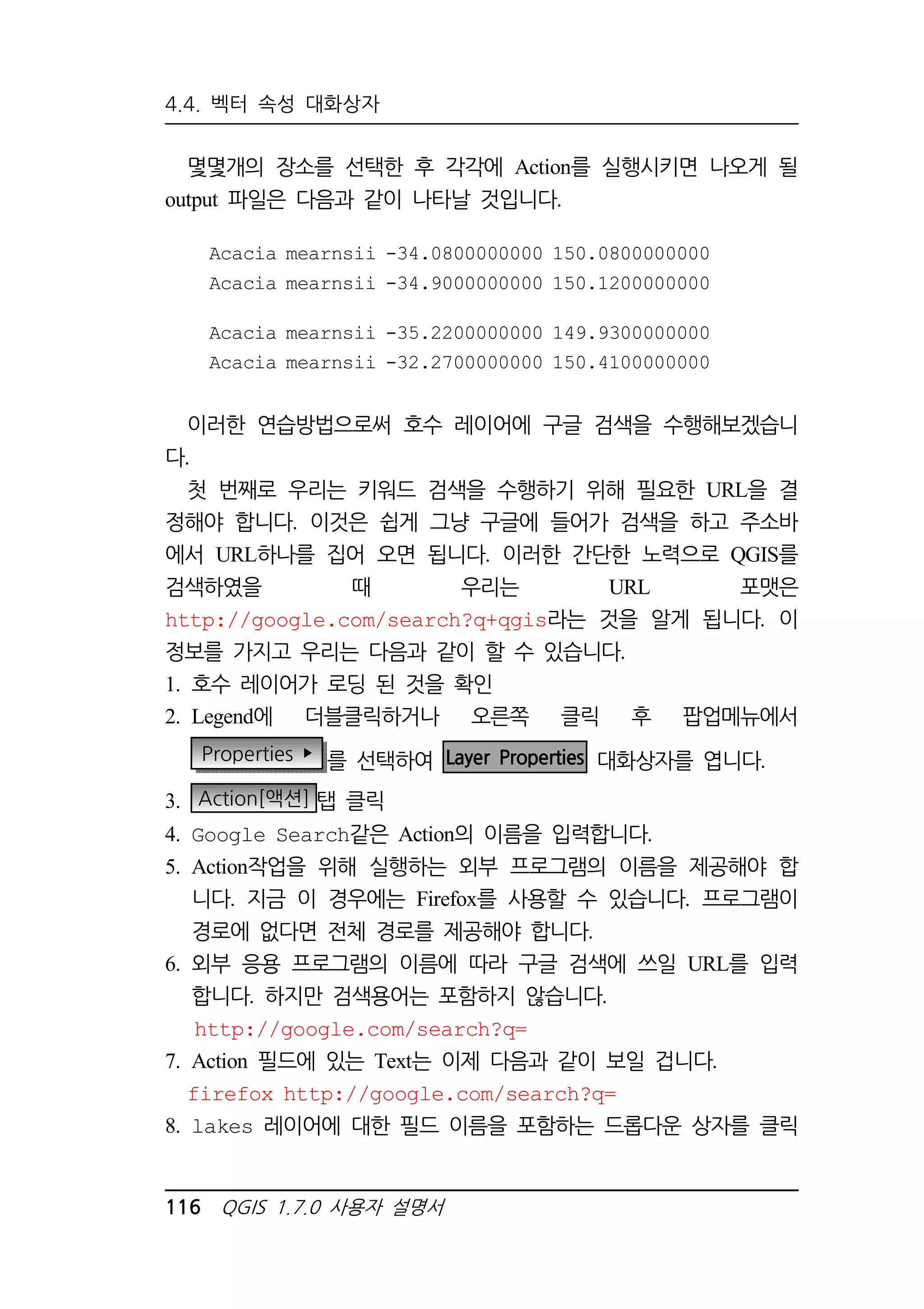 4.4. 벡터 속성 대화상자 
몇몇개의 장소를 선택한 후 각각에 Action를 실행시키면 나오게 될 
output 파일은 다음과 같이 나타날 것입니다. 
Acacia mearnsii -34.0800000000 150.0800000000 
Acacia mearnsii -34.9000000000 150.1200000000 
Acacia mearnsii -35.2200000000 149.9300000000 
Acacia mearnsii -32.2700000000 150.4100000000 
이러한 연습방법으로써 호수 레이어에 구글 검색을 수행해보겠습니 
다. 
첫 번째로 우리는 키워드 검색을 수행하기 위해 필요한 URL을 결 
정해야 합니다. 이것은 쉽게 그냥 구글에 들어가 검색을 하고 주소바 
에서 URL하나를 집어 오면 됩니다. 이러한 간단한 노력으로 QGIS를 
검색하였을 때 우리는 URL 포맷은 
http://google.com/search?q+qgis라는 것을 알게 됩니다. 이 
정보를 가지고 우리는 다음과 같이 할 수 있습니다. 
1. 호수 레이어가 로딩 된 것을 확인 
2. Legend에 더블클릭하거나 오른쪽 클릭 후 팝업메뉴에서 
Properties  를 선택하여 Layer Properties 대화상자를 엽니다. 
3. Action[액션] 탭 클릭 
4. Google Search같은 Action의 이름을 입력합니다. 
5. Action작업을 위해 실행하는 외부 프로그램의 이름을 제공해야 합 
니다. 지금 이 경우에는 Firefox를 사용할 수 있습니다. 프로그램이 
경로에 없다면 전체 경로를 제공해야 합니다. 
6. 외부 응용 프로그램의 이름에 따라 구글 검색에 쓰일 URL를 입력 
합니다. 하지만 검색용어는 포함하지 않습니다. 
http://google.com/search?q= 
7. Action 필드에 있는 Text는 이제 다음과 같이 보일 겁니다. 
firefox http://google.com/search?q= 
8. lakes 레이어에 대한 필드 이름을 포함하는 드롭다운 상자를 클릭 
116 QGIS 1.7.0 사용자 설명서 
 
