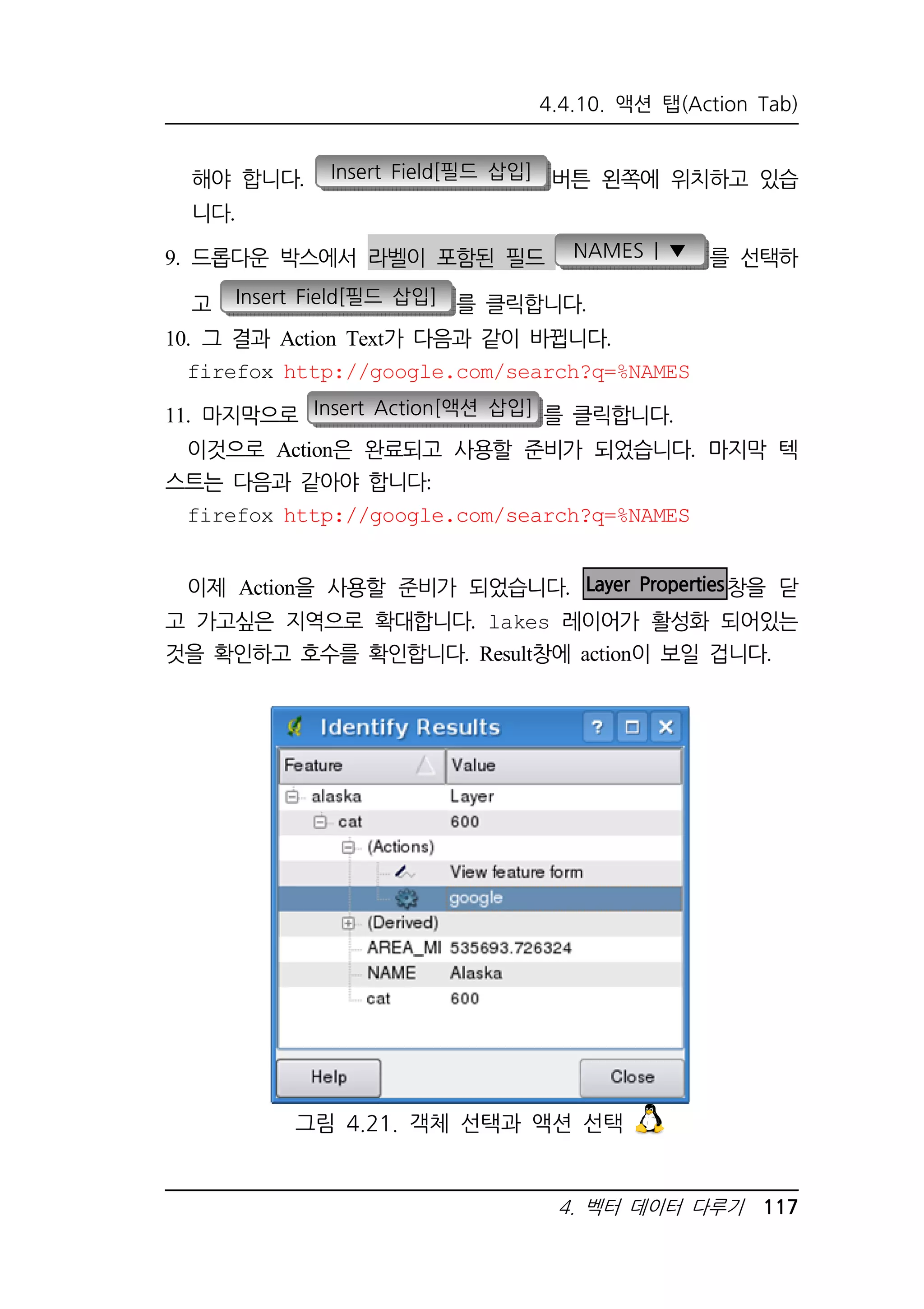 4.4.10. 액션 탭(Action Tab) 
해야 합니다. Insert Field[필드 삽입] 버튼 왼쪽에 위치하고 있습 
니다. 
9. 드롭다운 박스에서 라벨이 포함된 필드 NAMES | ▼ 를 선택하 
고 Insert Field[필드 삽입] 를 클릭합니다. 
10. 그 결과 Action Text가 다음과 같이 바뀝니다. 
firefox http://google.com/search?q=%NAMES 
11. 마지막으로 Insert Action[액션 삽입] 를 클릭합니다. 
이것으로 Action은 완료되고 사용할 준비가 되었습니다. 마지막 텍 
4. 벡터 데이터 다루기 117 
스트는 다음과 같아야 합니다: 
firefox http://google.com/search?q=%NAMES 
이제 Action을 사용할 준비가 되었습니다. Layer Properties창을 닫 
고 가고싶은 지역으로 확대합니다. lakes 레이어가 활성화 되어있는 
것을 확인하고 호수를 확인합니다. Result창에 action이 보일 겁니다. 
그림 4.21. 객체 선택과 액션 선택 
 