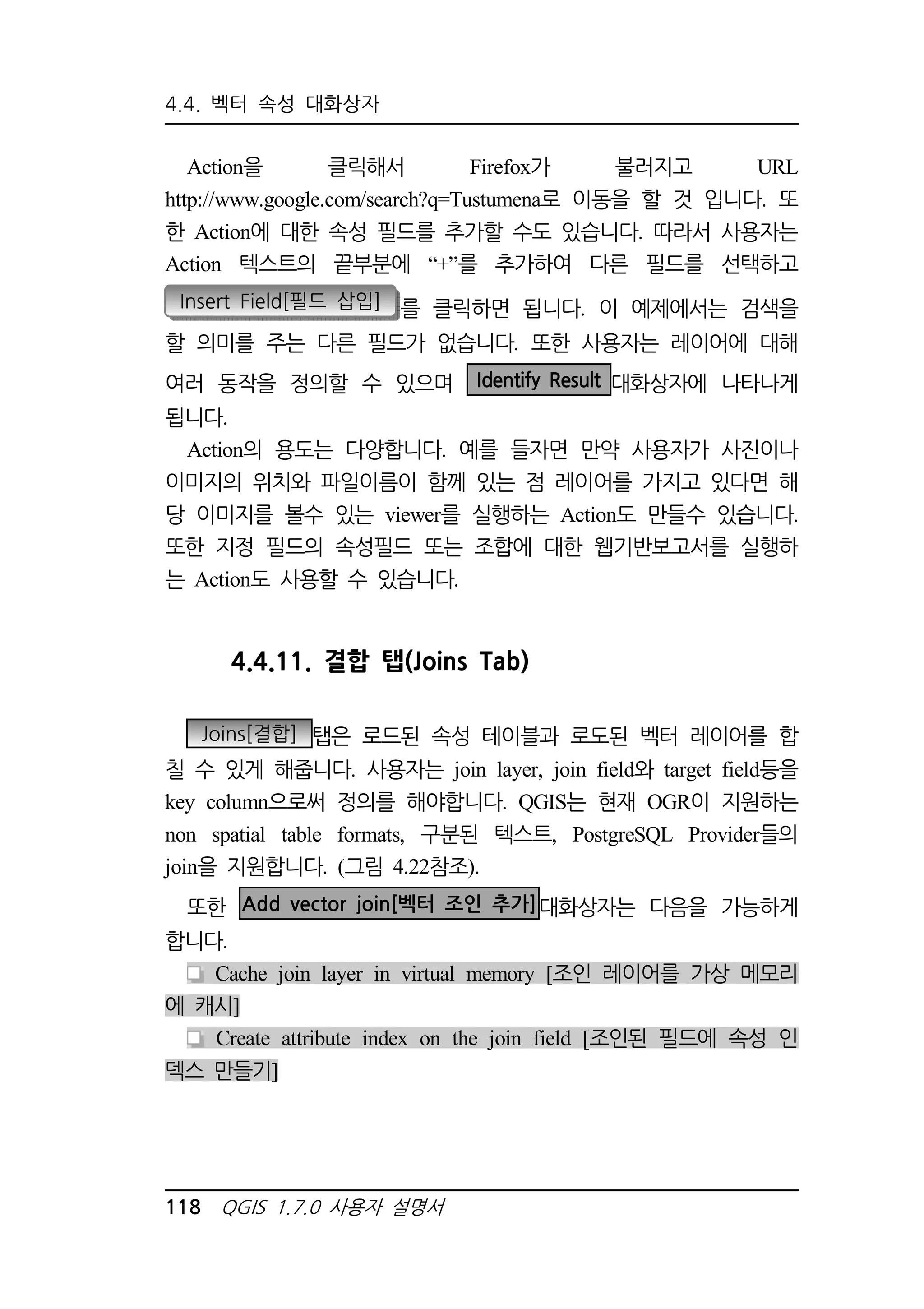 4.4. 벡터 속성 대화상자 
Action을 클릭해서 Firefox가 불러지고 URL 
http://www.google.com/search?q=Tustumena로 이동을 할 것 입니다. 또 
한 Action에 대한 속성 필드를 추가할 수도 있습니다. 따라서 사용자는 
Action 텍스트의 끝부분에 “+”를 추가하여 다른 필드를 선택하고 
Insert Field[필드 삽입] 를 클릭하면 됩니다. 이 예제에서는 검색을 
할 의미를 주는 다른 필드가 없습니다. 또한 사용자는 레이어에 대해 
여러 동작을 정의할 수 있으며 Identify Result 대화상자에 나타나게 
됩니다. 
Action의 용도는 다양합니다. 예를 들자면 만약 사용자가 사진이나 
이미지의 위치와 파일이름이 함께 있는 점 레이어를 가지고 있다면 해 
당 이미지를 볼수 있는 viewer를 실행하는 Action도 만들수 있습니다. 
또한 지정 필드의 속성필드 또는 조합에 대한 웹기반보고서를 실행하 
는 Action도 사용할 수 있습니다. 
4.4.11. 결합 탭(Joins Tab) 
Joins[결합] 탭은 로드된 속성 테이블과 로도된 벡터 레이어를 합 
칠 수 있게 해줍니다. 사용자는 join layer, join field와 target field등을 
key column으로써 정의를 해야합니다. QGIS는 현재 OGR이 지원하는 
non spatial table formats, 구분된 텍스트, PostgreSQL Provider들의 
join을 지원합니다. (그림 4.22참조). 
또한 Add vector join[벡터 조인 추가]대화상자는 다음을 가능하게 
합니다. 
Cache join layer in virtual memory [조인 레이어를 가상 메모리 
에 캐시] 
Create attribute index on the join field [조인된 필드에 속성 인 
덱스 만들기] 
118 QGIS 1.7.0 사용자 설명서 
 